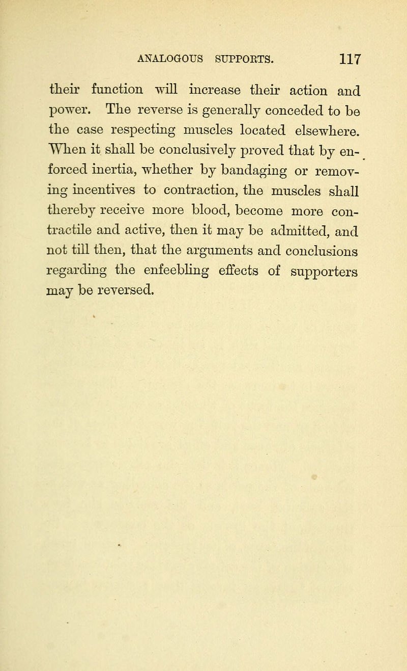 their function will increase their action and power. The reverse is generally conceded to be the case respecting muscles located elsewhere. When it shall be conclusively proved that by en- forced inertia, whether by bandaging or remov- ing incentives to contraction, the muscles shall thereby receive more blood, become more con- tractile and active, then it may be admitted, and not till then, that the arguments and conclusions regarding the enfeebling effects of supporters may be reversed.