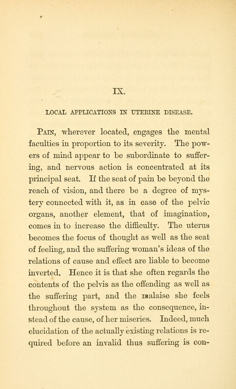 IX. LOCAL APPLICATIONS IN UTERINE DISEASE. Pain, wherever located, engages the mental faculties in proportion to its severity. The pow- ers of mind appear to be subordinate to suffer- ing, and nervous action is concentrated at its principal seat. If the seat of pain be beyond the reach of vision, and there be a degree of mys- tery connected with it, as in case of the pelvic organs, another element, that of imagination, comes in to increase the difficulty. The uterus becomes the focus of thought as well as the seat of feeling, and the suffering woman's ideas of the relations of cause and effect are liable to become inverted. Hence it is that she often regards the contents of the pelvis as the offending as well as the suffering part, and the malaise she feels throughout the system as the consequence, in- stead of the cause, of her miseries. Indeed, much elucidation of the actually existing relations is re- quired before an invalid thus suffering is con-