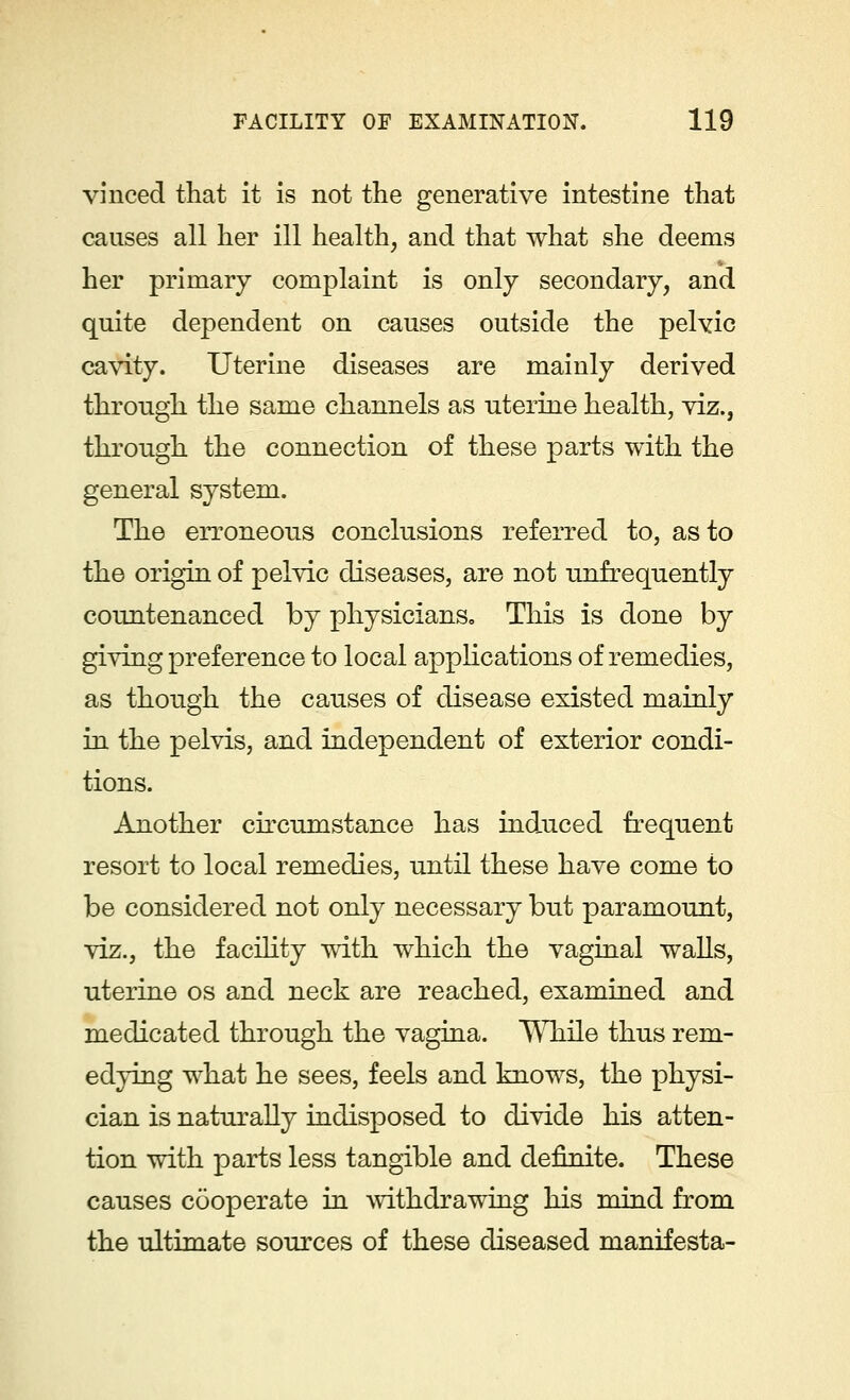 vinced that it is not the generative intestine that causes all her ill health, and that what she deems her primary complaint is only secondary, and quite dependent on causes outside the pelvic cavity. Uterine diseases are mainly derived through the same channels as uterine health, viz., through the connection of these parts with the general system. The erroneous conclusions referred to, as to the origin of pelvic diseases, are not unfrequently countenanced by physicians. This is done by giving preference to local applications of remedies, as though the causes of disease existed mainly in the pelvis, and independent of exterior condi- tions. Another circumstance has induced frequent resort to local remedies, until these have come to be considered not only necessary but paramount, viz., the facility with which the vaginal walls, uterine os and neck are reached, examined and medicated through the vagina. While thus rem- edying what he sees, feels and knows, the physi- cian is naturally indisposed to divide his atten- tion with parts less tangible and definite. These causes cooperate in withdrawing his mind from the ultimate sources of these diseased manifesta-