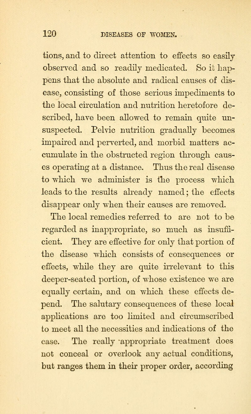 tions, and to direct attention to effects so easily observed and so readily medicated. So it hap- pens that the absolute and radical causes of dis- ease, consisting of those serious impediments to the local circulation and nutrition heretofore de- scribed, have been allowed to remain quite un- suspected. Pelvic nutrition gradually becomes impaired and perverted, and morbid matters ac- cumulate in the obstructed region through caus- es operating at a distance. Thus the real disease to which we administer is the process which leads to the results already named; the effects disappear only when their causes are removed. The local remedies referred to are not to be regarded as inappropriate, so much as insuffi- cient. They are effective for only that portion of the disease which consists of consequences or effects, while they are quite irrelevant to this deeper-seated portion, of whose existence we are equally certain, and on which these effects de- pend. The salutary consequences of these local applications are too limited and circumscribed to meet all the necessities and indications of the case. The really 'appropriate treatment does not conceal or overlook any actual conditions, but ranges them in their proper order, according