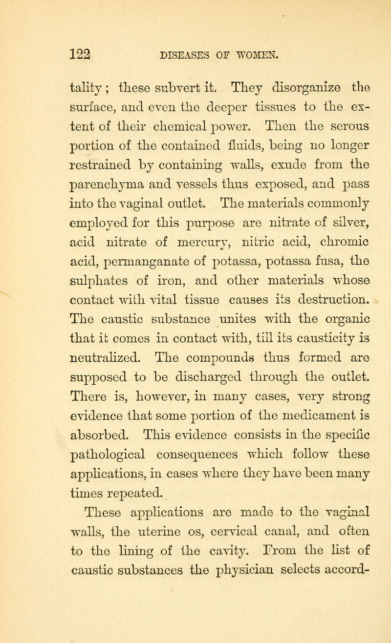 tality; these subvert it. They disorganize the surface, and even the deeper tissues to the ex- tent of their chemical power. Then the serous portion of the contained fluids, being no longer restrained by containing walls, exude from the parenchyma and vessels thus exposed, and pass into the vaginal outlet. The materials commonly employed for this purpose are nitrate of silver, acid nitrate of mercury, nitric acid, chromic acid, permanganate of potassa, potassa fusa, the sulphates of iron, and other materials whose contact with vital tissue causes its destruction. The caustic substance unites with the organic that it comes in contact with, till its causticity is neutralized. The compounds thus formed are supposed to be discharged through the outlet. There is, however, in many cases, very strong evidence that some portion of the medicament is absorbed. This evidence consists in the specific pathological consequences which follow these applications, in cases where they have been many times repeated. These applications are made to the vaginal walls, the uterine os, cervical canal, and often to the lining of the cavity. Front the list of caustic substances the physician selects accord-