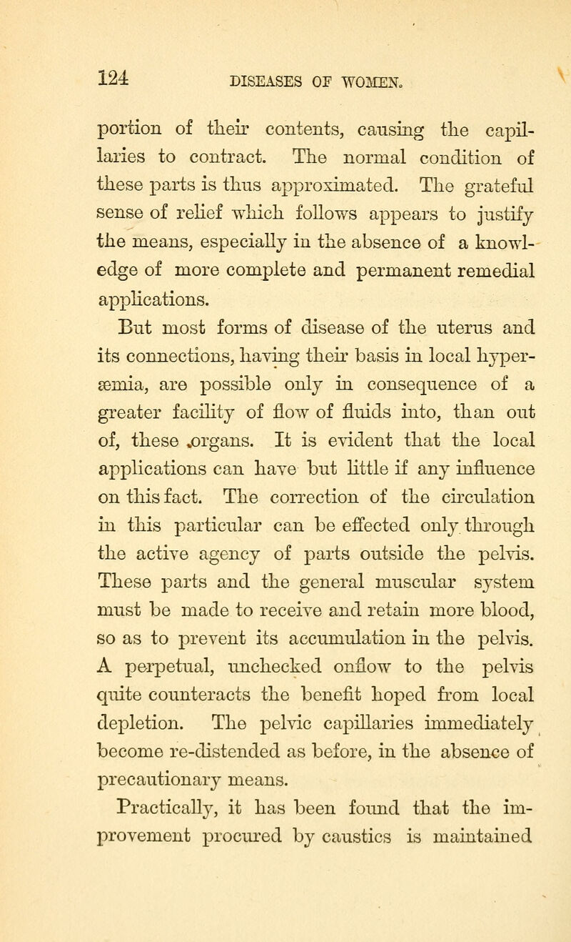portion of their contents, causing the capil- laries to contract. The normal condition of these parts is thus approximated. The grateful sense of relief which follows appears to justify the means, especially in the absence of a knowl- edge of more complete and permanent remedial applications. But most forms of disease of the uterus and its connections, haying their basis in local hyper- emia, are possible only in consequence of a greater facility of flow of fluids into, than out of, these ^organs. It is evident that the local applications can have but little if any influence on this fact. The correction of the circulation in this particular can be effected only through the active agency of parts outside the pelvis. These parts and the general muscular system must be made to receive and retain more blood, so as to prevent its accumulation in the pelvis. A perpetual, unchecked onflow to the pelvis quite counteracts the benefit hoped from local depletion. The pelvic capillaries immediately become re-distended as before, in the absence of precautionary means. Practically, it has been found that the im- provement procured by caustics is maintained