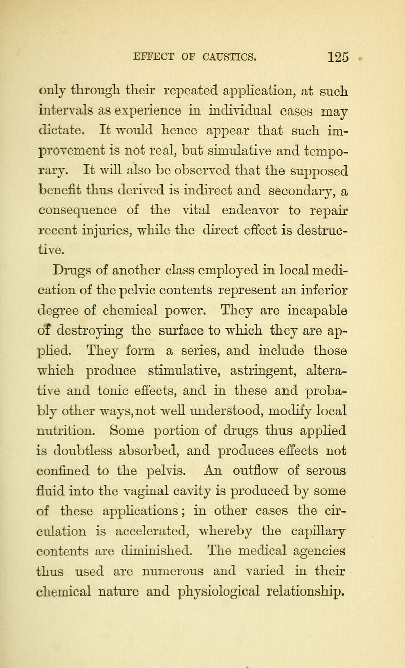 only through their repeated application, at such intervals as experience in individual cases may dictate. It would hence appear that such im- provement is not real, but simulative and tempo- rary. It will also be observed that the supposed benefit thus derived is indirect and secondary, a consequence of the vital endeavor to repair recent injuries, while the direct effect is destruc- tive. Drugs of another class employed in local medi- cation of the pelvic contents represent an inferior degree of chemical power. They are incapable o'f destroying the surface to which they are ap- plied. They form a series, and include those which produce stimulative, astringent, altera- tive and tonic effects, and in these and proba- bly other ways, not well understood, modify local nutrition. Some portion of drugs thus applied is doubtless absorbed, and produces effects not confined to the pelvis. An outflow of serous fluid into the vaginal cavity is produced by some of these applications; in other cases the cir- culation is accelerated, whereby the capillary contents are diminished. The medical agencies thus used are numerous and varied in their chemical nature and physiological relationship.