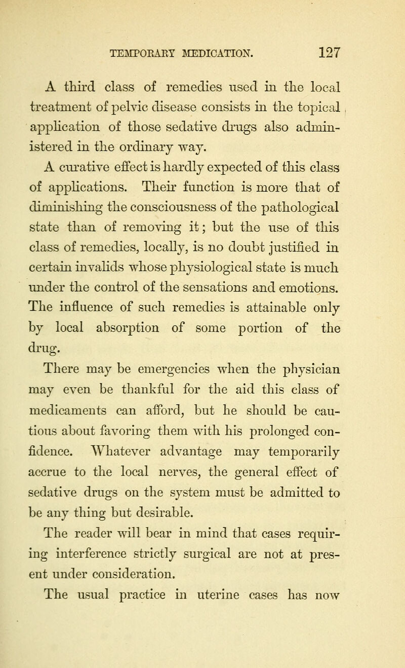 A third class of remedies used in the local treatment of pelvic disease consists in the topical application of those sedative drugs also admin- istered in the ordinary way. A curative effect is hardly expected of this class of applications. Their function is more that of diminishing the consciousness of the pathological state than of removing it; but the use of this class of remedies, locally, is no doubt justified in certain invalids whose physiological state is much under the control of the sensations and emotions. The influence of such remedies is attainable only by local absorption of some portion of the drug. There may be emergencies when the physician may even be thankful for the aid this class of medicaments can afford, but he should be cau- tious about favoring them with his prolonged con- fidence. Whatever advantage may temporarily accrue to the local nerves, the general effect of sedative drugs on the system must be admitted to be any thing but desirable. The reader will bear in mind that cases requir- ing interference strictly surgical are not at pres- ent under consideration. The usual practice in uterine cases has now