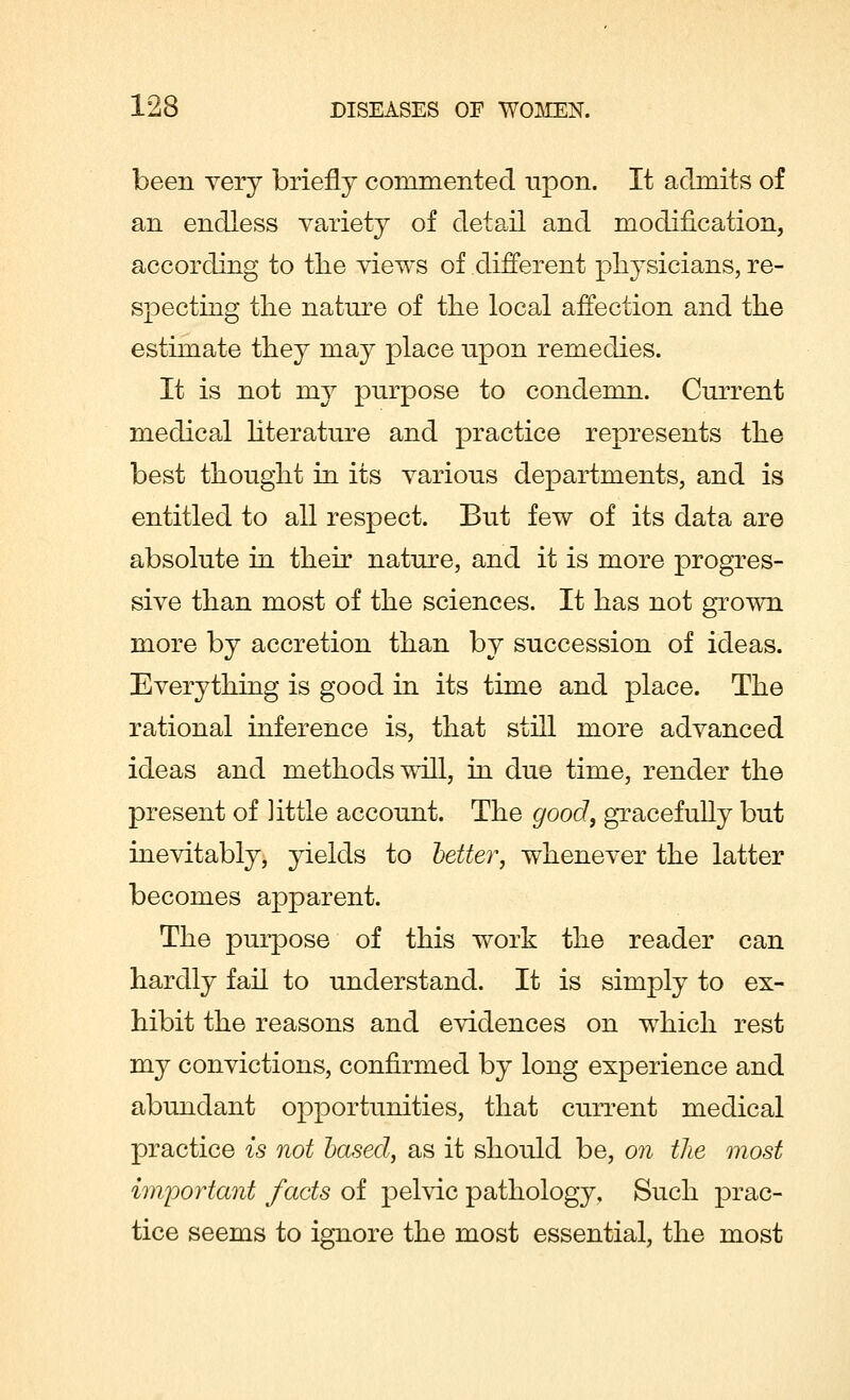 been very briefly commented upon. It admits of an endless variety of detail and modification, according to the views of different physicians, re- specting the nature of the local affection and the estimate they may place upon remedies. It is not my purpose to condemn. Current medical literature and practice represents the best thought in its various departments, and is entitled to all respect. But few of its data are absolute in their nature, and it is more progres- sive than most of the sciences. It has not grown more by accretion than by succession of ideas. Everything is good in its time and place. The rational inference is, that still more advanced ideas and methods will, in due time, render the present of little account. The good, gracefully but inevitably, yields to better, whenever the latter becomes apparent. The purpose of this work the reader can hardly fail to understand. It is simply to ex- hibit the reasons and evidences on which rest my convictions, confirmed by long experience and abundant opportunities, that current medical practice is not based, as it should be, on the most important facts of pelvic pathology. Such prac- tice seems to ignore the most essential, the most