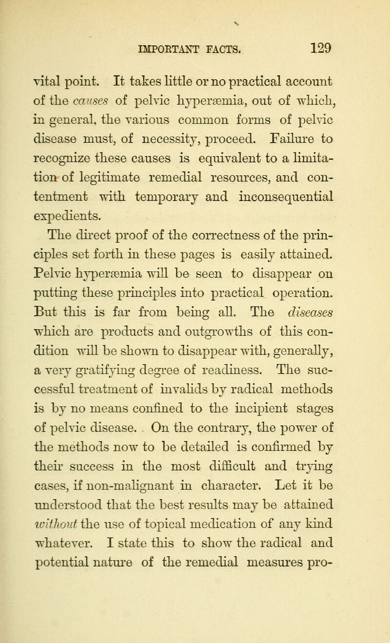 vital point. It takes little or no practical account of the causes of pelvic hyperemia, out of which, in general, the various common forms of pelvic disease must, of necessity, proceed. Failure to recognize these causes is equivalent to a limita- tion of legitimate remedial resources, and con- tentment with temporary and inconsequential expedients. The direct proof of the correctness of the prin- ciples set forth in these pages is easily attained. Pelvic hyperseniia will be seen to disappear on putting these principles into practical operation. But this is far from being all. The diseases which are products and outgrowths of this con- dition will be shown to disappear with, generally, a very gratifying degree of readiness. The suc- cessful treatment of invalids by radical methods is by no means confined to the incipient stages of pelvic disease. . On the contrary, the power of the methods now to be detailed is confirmed by their success in the most difficult and trying cases, if non-malignant in character. Let it be understood that the best results may be attained without the use of topical medication of any kind whatever. I state this to show the radical and potential nature of the remedial measures pro-