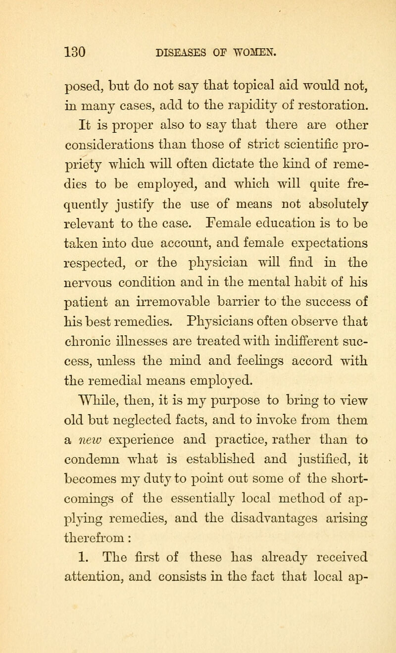 posed, but do not say that topical aid would not, in many cases, add to the rapidity of restoration. It is proper also to say that there are other considerations than those of strict scientific pro- priety which will often dictate the kind of reme- dies to be employed, and which will quite fre- quently justify the use of means not absolutely relevant to the case. Female education is to be taken into due account, and female expectations respected, or the physician will find in the nervous condition and in the mental habit of his patient an irremovable barrier to the success of his best remedies. Physicians often observe that chronic illnesses are treated with indifferent suc- cess, unless the mind and feelings accord with the remedial means employed. While, then, it is my purpose to bring to view old but neglected facts, and to invoke from them a new experience and practice, rather than to condemn what is established and justified, it becomes my duty to point out some of the short- comings of the essentially local method of ap- plying remedies, and the disadvantages arising therefrom: 1. The first of these has already received attention, and consists in the fact that local ap-