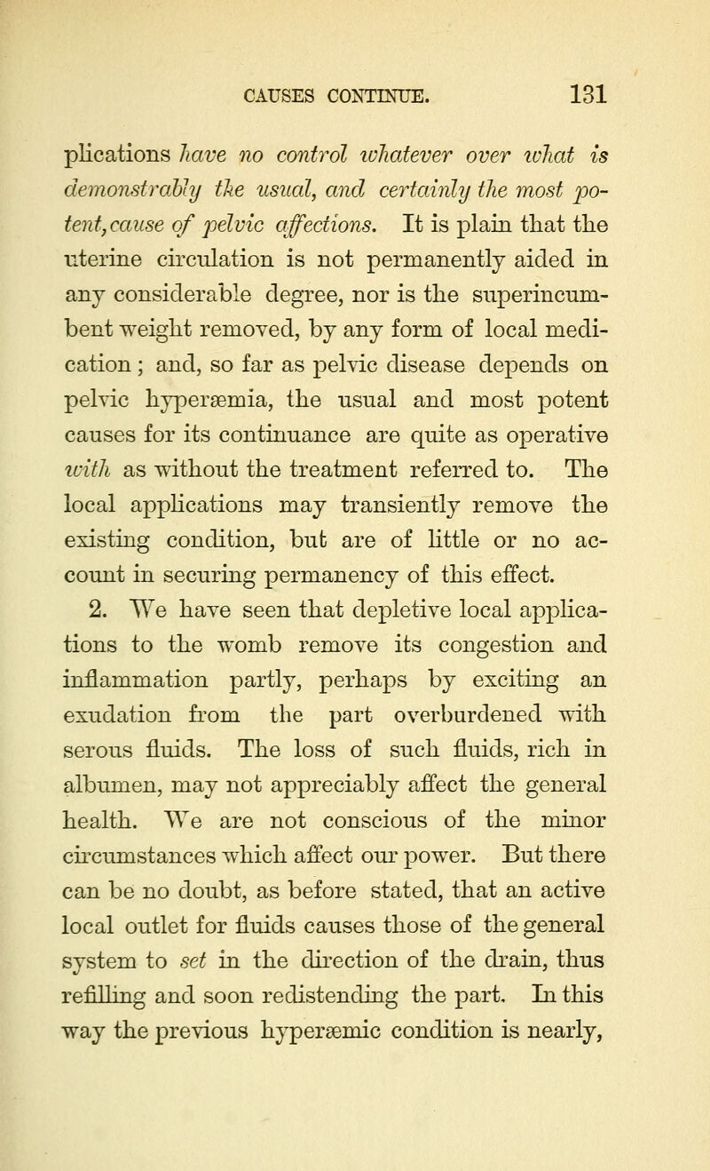 plications have no control whatever over what is demonstrably the usual, and certainly the most po- tent, cause of pelvic affections. It is plain that the uterine circulation is not permanently aided in any considerable degree, nor is the superincum- bent weight removed, by any form of local medi- cation ; and, so far as pelvic disease depends on pelvic hyperemia, the usual and most potent causes for its continuance are quite as operative with as without the treatment referred to. The local applications may transiently remove the existing condition, but are of little or no ac- count in securing permanency of this effect. 2. We have seen that depletive local applica- tions to the womb remove its congestion and inflammation partly, perhaps by exciting an exudation from the part overburdened with serous fluids. The loss of such fluids, rich in albumen, may not appreciably affect the general health. We are not conscious of the minor circumstances which affect our power. But there can be no doubt, as before stated, that an active local outlet for fluids causes those of the general system to set in the direction of the drain, thus refilling and soon re distending the part. In this way the previous hyperaemic condition is nearly,