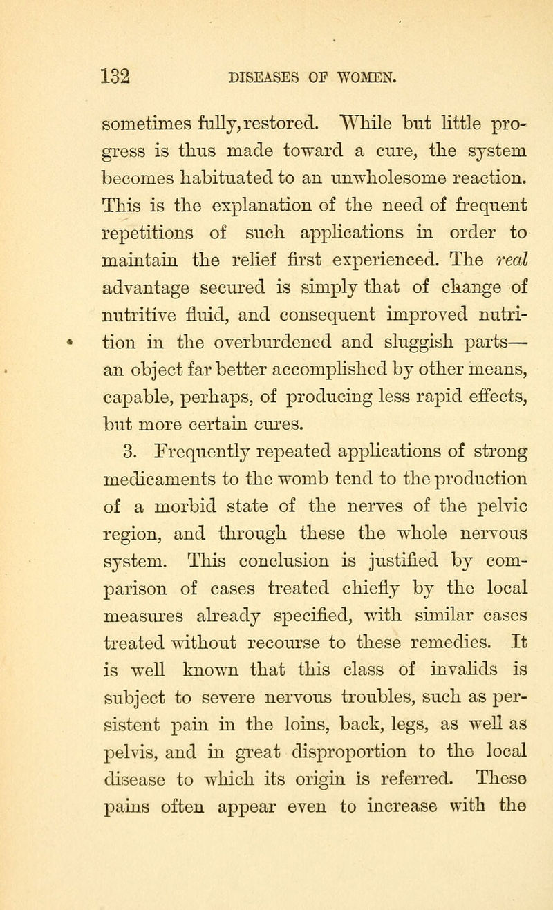 sometimes fully, restored. While but little pro- gress is thus made toward a cure, the system becomes habituated to an unwholesome reaction. This is the explanation of the need of frequent repetitions of such applications in order to maintain the relief first experienced. The real advantage secured is simply that of change of nutritive fluid, and consequent improved nutri- tion in the overburdened and sluggish parts— an object far better accomplished by other means, capable, perhaps, of producing less rapid effects, but more certain cures. 3. Frequently repeated applications of strong medicaments to the womb tend to the production of a morbid state of the nerves of the pelvic region, and through these the whole nervous system. This conclusion is justified by com- parison of cases treated chiefly by the local measures already specified, with similar cases treated without recourse to these remedies. It is well known that this class of invalids is subject to severe nervous troubles, such as per- sistent pain in the loins, back, legs, as well as pelvis, and in great disproportion to the local disease to which its origin is referred. These pains often appear even to increase with the