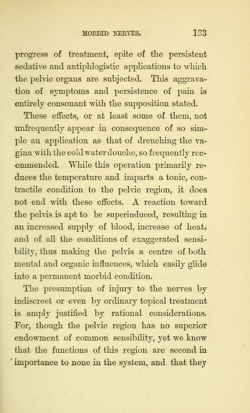 MORBID NERVES. IS3 progress of treatment, spite of the persistent sedative and antiphlogistic applications to which the pelvic organs are subjected. This aggrava- tion of symptoms and persistence of pain is entirely consonant with the supposition stated. These effects, or at least some of them, not unfrequently appear in consequence of so sim- ple an application as that of drenching the va- gina with the cold water douche, so frequently rec- ommended. While this operation primarily re- duces the temperature and imparts a tonic, con- tractile condition to the pelvic region, it does not end with these effects. A reaction toward the pelvis is apt to be superinduced, resulting in an increased supply of blood, increase of heat, and of all the conditions of exaggerated sensi- bility, thus making the pelvis a centre of both mental and organic influences, which easily glide into a permanent morbid condition. The presumption of injury to the nerves by indiscreet or even by ordinary topical treatment is amply justified by rational considerations. For, though the pelvic region has no superior endowment of common sensibility, yet we know that the functions of this region are second in importance to none in the system, and that they