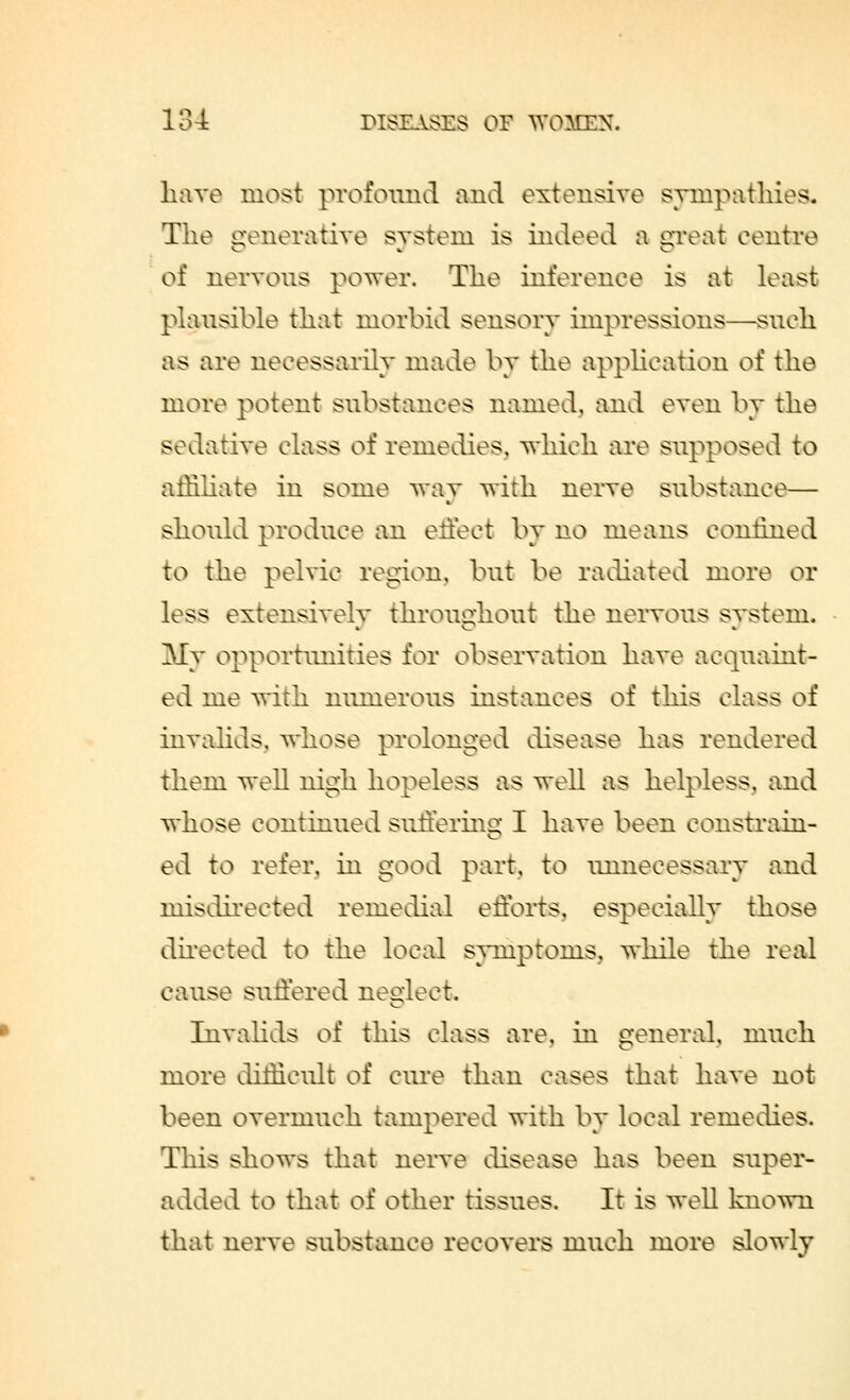 have most profound and extensive sympathies. The generative system is indeed a great centre of nervous power. The inference is at least plausible that morbid sensory impressions—such as are necessarily made by the application of the more potent substances named, and even by the sedative class of remedies, which are supposed to affiliate in some way with nerve substance— should produce an effect by no means confined to the pelvic region, but be radiated more or loss extensively throughout the nervous system. My opportunities for observation have acquaint- ed me with numerous instances of this class of invalids, whose prolonged disease has rendered them well nigh hopeless as well as helpless, and whose continued suffering I have been constrain- ed to refer, in good part, to unnecessary and misdirected remedial efforts, especially those directed to the local symptoms, while the real cause suffered neglect. Invalids of this class are, in general, much more difficult of cure than cases that have not been overmuch tampered with by local remedies. This shows that nerve disease has been super- added to that of other tissues. It is well known that nerve substance recovers much more slowly
