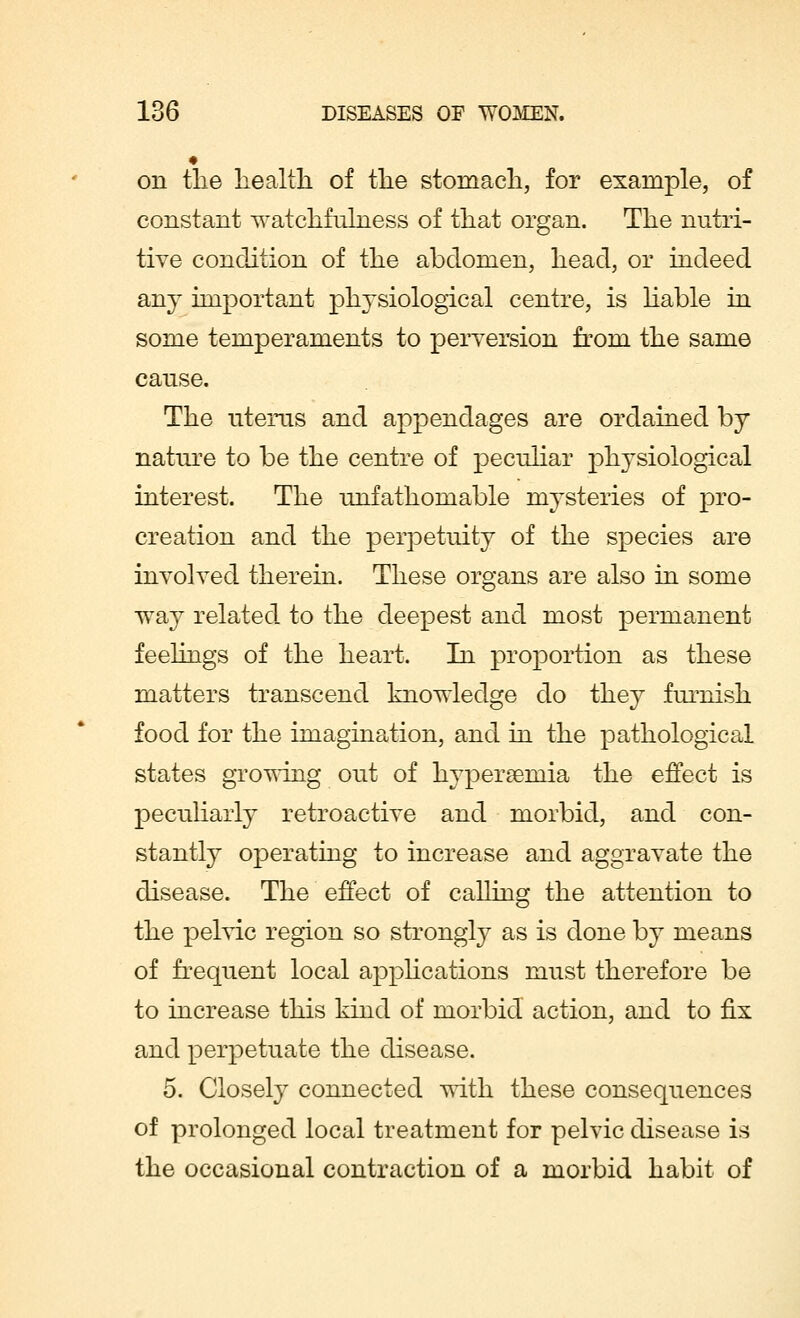 « on the health of the stomach, for example, of constant watchfulness of that organ. The nutri- tive condition of the abdomen, head, or indeed any important physiological centre, is liable in some temperaments to perversion from the same cause. The uterus and appendages are ordained by nature to be the centre of peculiar ph}Tsiological interest. The unfathomable mysteries of pro- creation and the perpetuity of the species are involved therein. These organs are also in some way related to the deepest and most permanent feelings of the heart. In proportion as these matters transcend knowledge do they furnish food for the imagination, and in the pathological states growing out of hyperemia the effect is peculiarly retroactive and morbid, and con- stantly operating to increase and aggravate the disease. The effect of calling the attention to the pelvic region so strongly as is done by means of frequent local applications must therefore be to increase this kind of morbid action, and to fix and perpetuate the disease. 5. Closely connected with these consequences of prolonged local treatment for pelvic disease is the occasional contraction of a morbid habit of