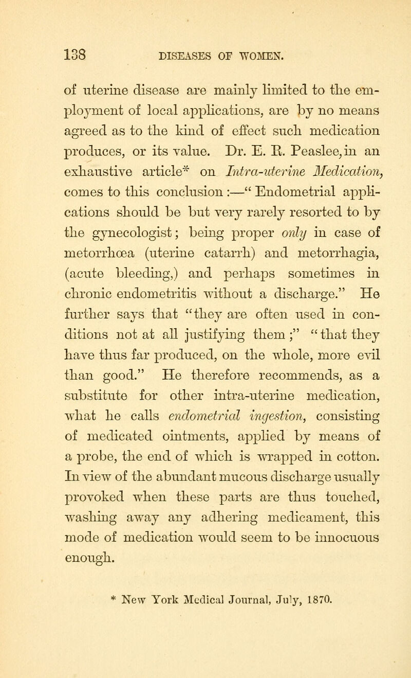 of uterine disease are mainly limited to the em- ployment of local applications, are by no means agreed as to the kind of effect such medication produces, or its value. Dr. E. E. Peaslee;in an exhaustive article* on Intra-uterine Medication, comes to this conclusion :— Endometrial appli- cations should be but very rarely resorted to by the gynecologist; being proper only in case of metorrhoea (uterine catarrh) and metorrhagia, (acute bleeding,) and perhaps sometimes in chronic endometritis without a discharge. He further says that they are often used in con- ditions not at all justifying them; that they have thus far produced, on the whole, more evil than good. He therefore recommends, as a substitute for other intra-uterine medication, what he calls endometrial ingestion, consisting of medicated ointments, applied by means of a probe, the end of which is wrapped in cotton. In view of the abundant mucous discharge usually provoked when these parts are thus touched, washing away any adhering medicament, this mode of medication would seem to be innocuous enough. * New York Medical Journal, July, 1870.