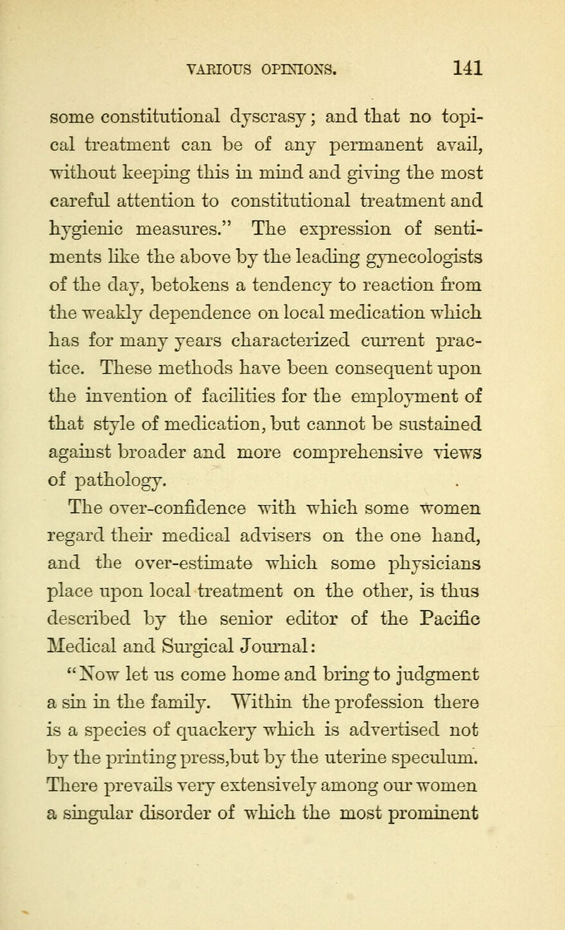 some constitutional dyscrasy; and that no topi- cal treatment can be of any permanent avail, without keeping this in mind and giving the most careful attention to constitutional treatment and hygienic measures. The expression of senti- ments like the above by the leading gynecologists of the day, betokens a tendency to reaction from the weakly dependence on local medication which has for many years characterized current prac- tice. These methods have been consequent upon the invention of facilities for the employment of that style of medication, but cannot be sustained against broader and more comprehensive views of pathology. The over-confidence with which some women regard their medical advisers on the one hand, and the over-estimate which some physicians place upon local treatment on the other, is thus described by the senior editor of the Pacific Medical and Surgical Journal :  Now let us come home and bring to judgment a sin in the family. Within the profession there is a species of quackery which is advertised not by the printing press,but by the uterine speculum. There prevails very extensively among our women a singular disorder of which the most prominent