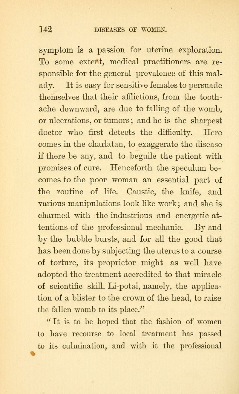 symptom is a passion for uterine exploration. To some extent, medical practitioners are re- sponsible for the general prevalence of this mal- ady. It is easy for sensitive females to persuade themselves that their afflictions, from the tooth- ache downward, are due to falling of the womb, or ulcerations, or tumors; and he is the sharpest doctor wTho first detects the difficulty. Here comes in the charlatan, to exaggerate the disease if there be any, and to beguile the patient wdth promises of cure. Henceforth the speculum be- comes to the poor woman an essential part of the routine of life. Caustic, the knife, and various manipulations look like work; and she is charmed with the industrious and energetic at- tentions of the professional mechanic. By and by the bubble bursts, and for all the good that has been done by subjecting the uterus to a course of torture, its proprietor might as well have adopted the treatment accredited to that miracle of scientific skill, Li-potai, namely, the applica- tion of a blister to the crown of the head, to raise the fallen womb to its place.  It is to be hoped that the fashion of women to have recourse to local treatment has passed to its culmination, and with it the professional