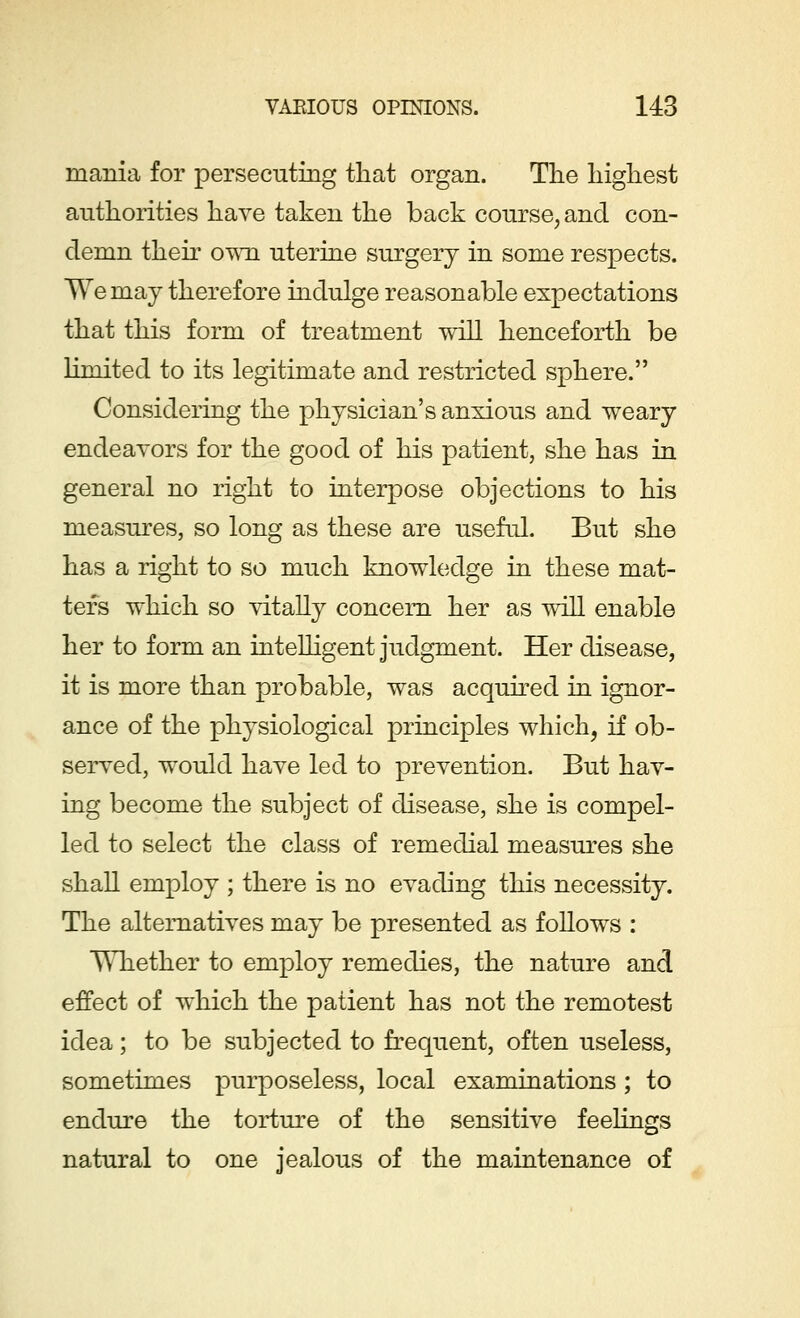 mania for persecuting that organ. The highest authorities have taken the back course, and con- demn their own uterine surgery in some respects. We may therefore indulge reasonable expectations that this form of treatment will henceforth be limited to its legitimate and restricted sphere. Considering the physician's anxious and weary endeavors for the good of his patient, she has in general no right to interpose objections to his measures, so long as these are useful. But she has a right to so much knowledge in these mat- ters which so vitally concern her as will enable her to form an intelligent judgment. Her disease, it is more than probable, was acquired in ignor- ance of the physiological principles which, if ob- served, wTould have led to prevention. But hav- ing become the subject of disease, she is compel- led to select the class of remedial measures she shall employ ; there is no evading this necessity. The alternatives may be presented as follows : Whether to employ remedies, the nature and effect of which the patient has not the remotest idea; to be subjected to frequent, often useless, sometimes purposeless, local examinations ; to endure the torture of the sensitive feelings natural to one jealous of the maintenance of