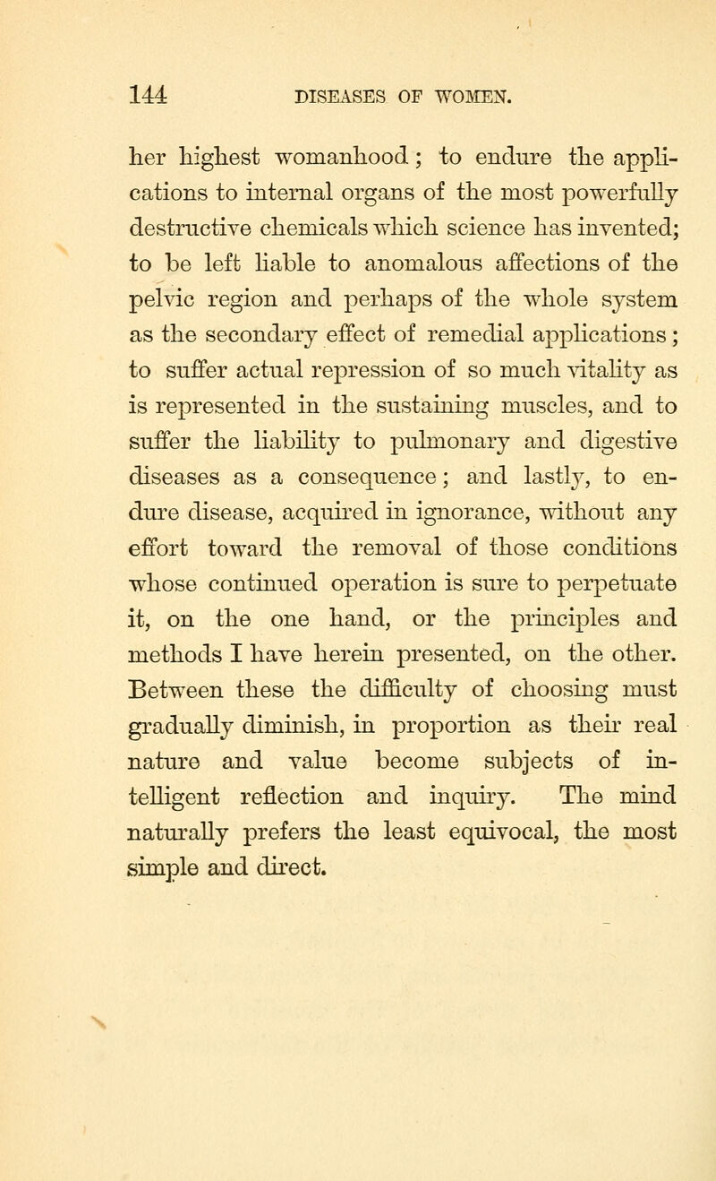 her highest womanhood; to endure the appli- cations to internal organs of the most powerfully destructive chemicals which science has invented; to be left liable to anomalous affections of the pelvic region and perhaps of the whole system as the secondary effect of remedial applications; to suffer actual repression of so much vitality as is represented in the sustaining muscles, and to suffer the liability to pulmonary and digestive diseases as a consequence; and lastly, to en- dure disease, acquired in ignorance, without any effort toward the removal of those conditions whose continued operation is sure to perpetuate it, on the one hand, or the principles and methods I have herein presented, on the other. Between these the difficulty of choosing must gradually diminish, in proportion as their real nature and value become subjects of in- telligent reflection and inquiry. The mind naturally prefers the least equivocal, the most simple and direct. \