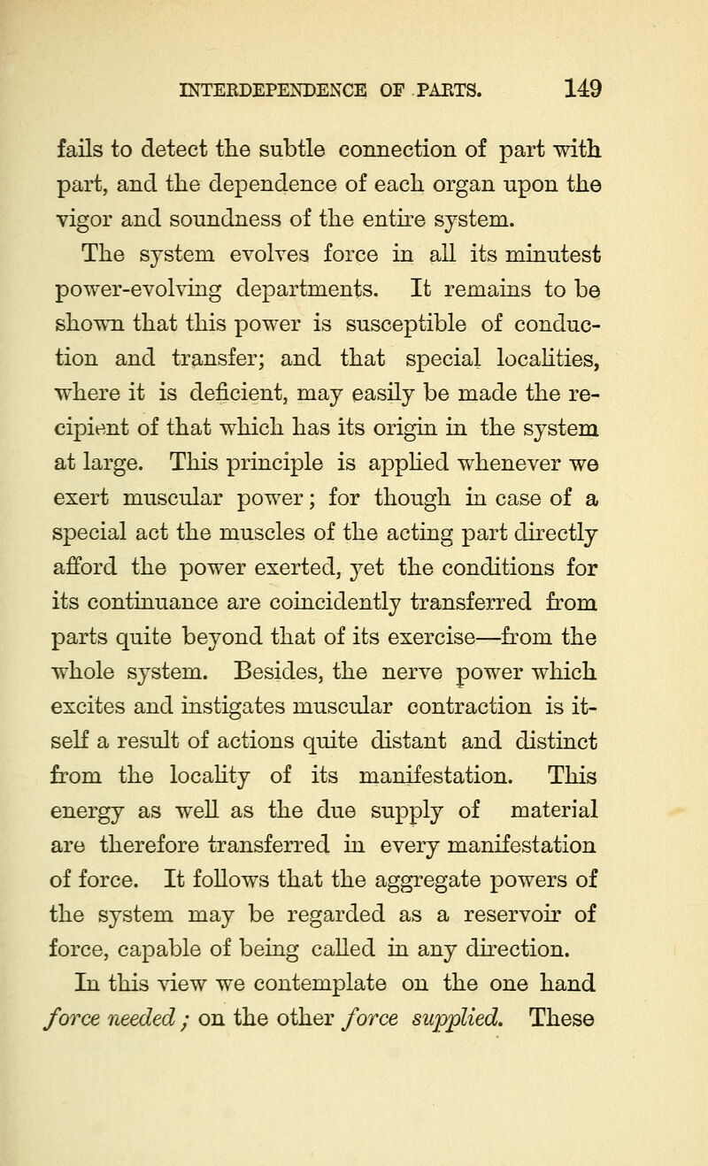 fails to detect the subtle connection of part with part, and the dependence of each organ upon the vigor and soundness of the entire system. The system evolves force in all its minutest power-evolving departments. It remains to be shown that this power is susceptible of conduc- tion and transfer; and that special localities, where it is deficient, may easily be made the re- cipient of that which has its origin in the system at large. This principle is applied whenever we exert muscular power; for though in case of a special act the muscles of the acting part directly afford the power exerted, yet the conditions for its continuance are coincidently transferred from parts quite beyond that of its exercise—from the whole system. Besides, the nerve power which excites and instigates muscular contraction is it- self a result of actions quite distant and distinct from the locality of its manifestation. This energy as well as the due supply of material are therefore transferred in every manifestation of force. It follows that the aggregate powers of the system may be regarded as a reservoir of force, capable of being called in any direction. In this view we contemplate on the one hand force needed ; on the other force supplied. These