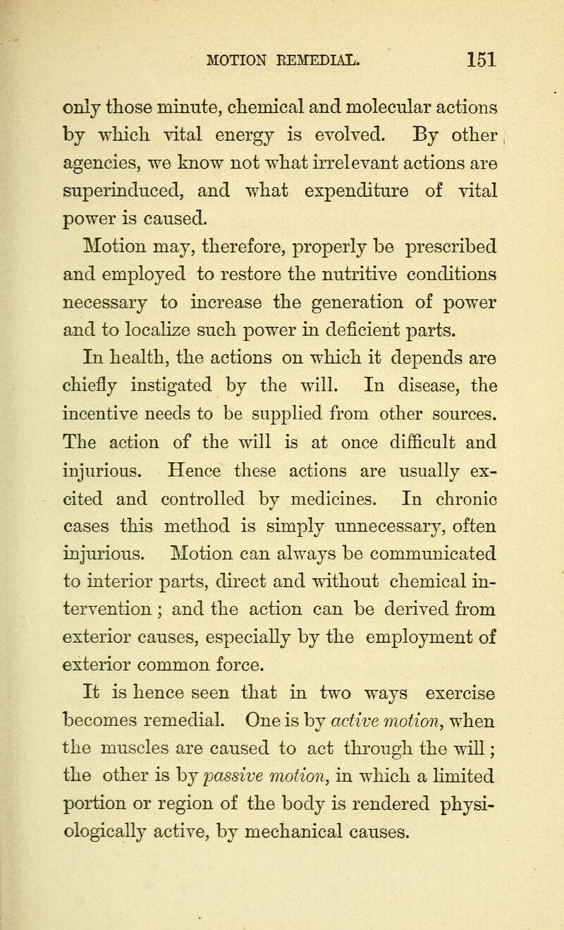 only those minute, chemical and molecular actions by which vital energy is evolved. By other agencies, we know not what irrelevant actions are superinduced, and what expenditure of vital power is caused. Motion may, therefore, properly be prescribed and employed to restore the nutritive conditions necessary to increase the generation of power and to localize such power in deficient parts. In health, the actions on which it depends are chiefly instigated by the will. In disease, the incentive needs to be supplied from other sources. The action of the will is at once difficult and injurious. Hence these actions are usually ex- cited and controlled by medicines. In chronic cases this method is simply unnecessary, often injurious. Motion can always be communicated to interior parts, direct and without chemical in- tervention ; and the action can be derived from exterior causes, especially by the employment of exterior common force. It is hence seen that in two ways exercise becomes remedial. One is by active motion, when the muscles are caused to act through the will; the other is by passive motion, in which a Hmited portion or region of the body is rendered physi- ologically active, by mechanical causes.