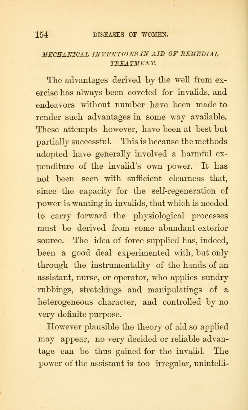 MECHANICAL INVENTIONS IN AID OF BEMEDIAL TREATMENT. The advantages derived by the well from ex- ercise has always been coveted for invalids, and endeavors without number have been made to render such advantages in some way available. These attempts however, have been at best but partially successful. This is because the methods adopted have generally involved a harmful ex- penditure of the invalid's own power. It has not been seen with sufficient clearness that, since the capacity for the self-regeneration of power is wanting in invalids, that which is needed to carry forward the physiological processes must be derived from some abundant exterior source. The idea of force supplied has, indeed, been a good deal experimented with, but only through the instrumentahty of the hands of an assistant, nurse, or operator, who applies sundry rubbings, stretchings and manipulatings of a heterogeneous character, and controlled by no very definite purpose. However plausible the theory of aid so applied may appear, no very decided or reliable advan- tage can be thus gained for the invalid. The power of the assistant is too irregular, unintelli-