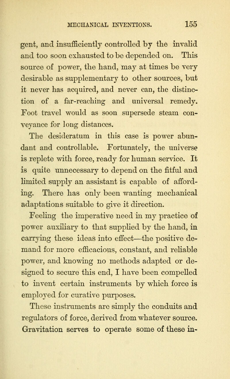 gent, and insufficiently controlled by the invalid and too soon exhausted to be depended on. This source of power, the hand, may at times be very desirable as supplementary to other sources, but it never has acquired, and never can, the distinc- tion of a far-reaching and universal remedy. Foot travel would as soon supersede steam con- veyance for long distances. The desideratum in this case is power abun- dant and controllable. Fortunately, the universe is replete with force, ready for human service. It is quite unnecessary to depend on the fitful and limited supply an assistant is capable of afford- ing. There has only been wanting mechanical adaptations suitable to give it direction. Feeling the imperative need in my practice of power auxiliary to that supplied by the hand, in carrying these ideas into effect—the positive de- mand for more efficacious, constant, and reliable power, and knowing no methods adapted or de- signed to secure this end, I have been compelled to invent certain instruments by which force is employed for curative purposes. These instruments are simply the conduits and regulators of force, derived from whatever source. Gravitation serves to operate some of these in-