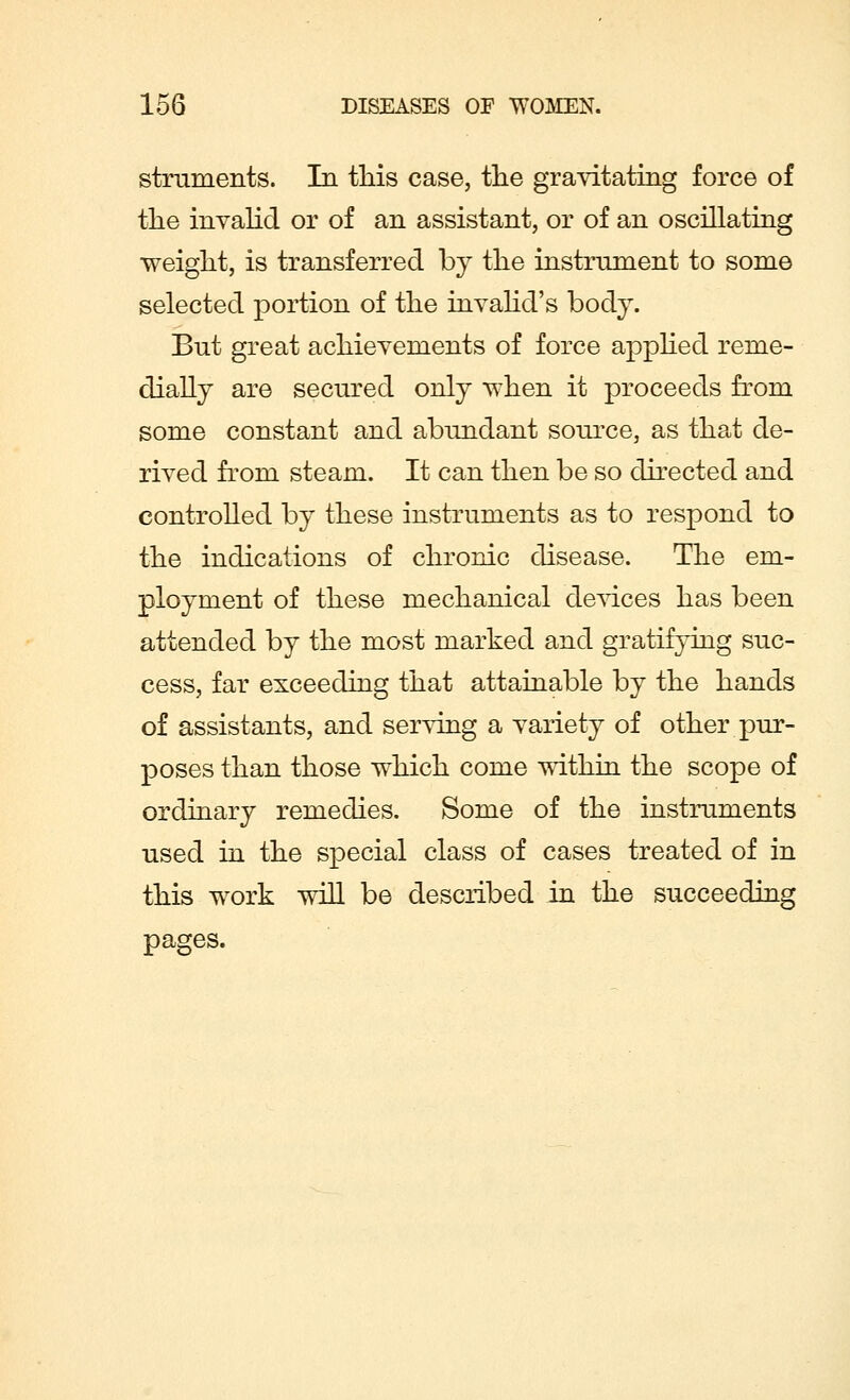 struments. In this case, the gravitating force of the invalid or of an assistant, or of an oscillating weight, is transferred by the instrument to some selected portion of the invalid's body. But great achievements of force applied reme- dially are secured only when it proceeds from some constant and abundant source, as that de- rived from steam. It can then be so directed and controlled by these instruments as to respond to the indications of chronic disease. The em- ployment of these mechanical devices has been attended by the most marked and gratifying suc- cess, far exceeding that attainable by the hands of assistants, and serving a variety of other pur- poses than those which come within the scope of ordinary remedies. Some of the instruments used in the special class of cases treated of in this work will be described in the succeeding pages.