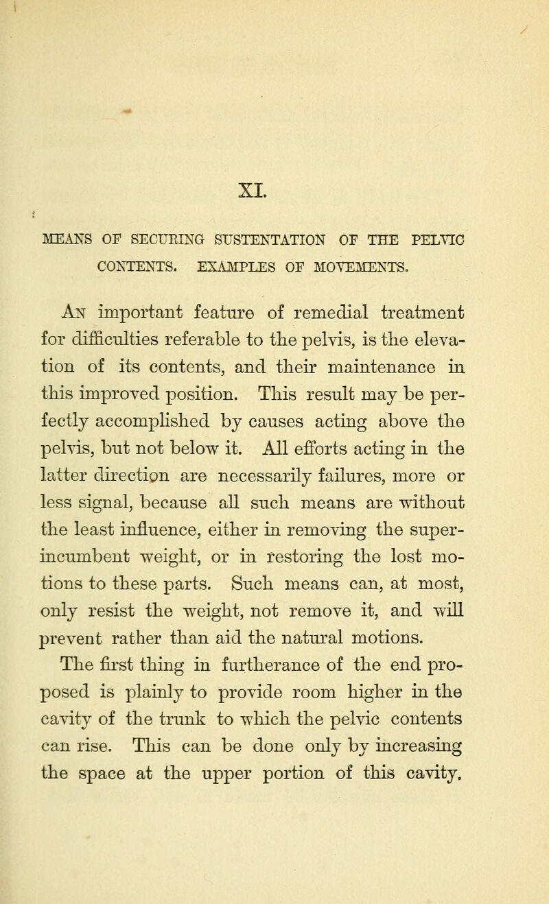 XI. MEANS OF SECUKING SUSTENTATION OF THE PELVIC CONTENTS. EXAMPLES OF MOVEMENTS. An important feature of remedial treatment for difficulties referable to the pelvis, is the eleva- tion of its contents, and their maintenance in this improved position. This result may be per- fectly accomplished by causes acting above the pelvis, but not below it. All efforts acting in the latter direction are necessarily failures, more or less signal, because all such means are without the least influence, either in removing the super- incumbent weight, or in restoring the lost mo- tions to these parts. Such means can, at most, only resist the weight, not remove it, and will prevent rather than aid the natural motions. The first thing in furtherance of the end pro- posed is plainly to provide room higher in the cavity of the trunk to which the pelvic contents can rise. This can be done only by increasing the space at the upper portion of this cavity.