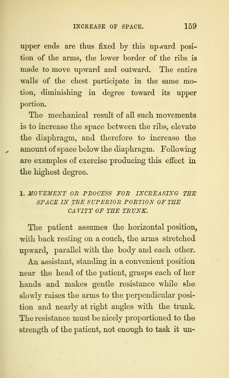 upper ends are thus fixed by this upward posi- tion of the arms, the lower border of the ribs is made to move upward and outward. The entire walls of the chest participate in the same mo- tion, diminishing in degree toward its upper portion. The mechanical result of all such movements is to increase the space between the ribs, elevate the diaphragm, and therefore to increase the amount of space below the diaphragm. Following are examples of exercise producing this effect in the highest degree. 1. MOVEMENT OR PROCESS FOR INCREASING TEE SPACE IN TEE SUPERIOR PORTION OF THE CA VITT OF TEE TR TJNK. The patient assumes the horizontal position, with back resting on a couch, the arms stretched upward, parallel with the body and each other. An assistant, standing in a convenient position near the head of the patient, grasps each of her hands and makes gentle resistance while she slowly raises the arms to the perpendicular posi- tion and nearly at right angles with the trunk. The resistance must be nicely proportioned to the strength of the patient, not enough to task it un-