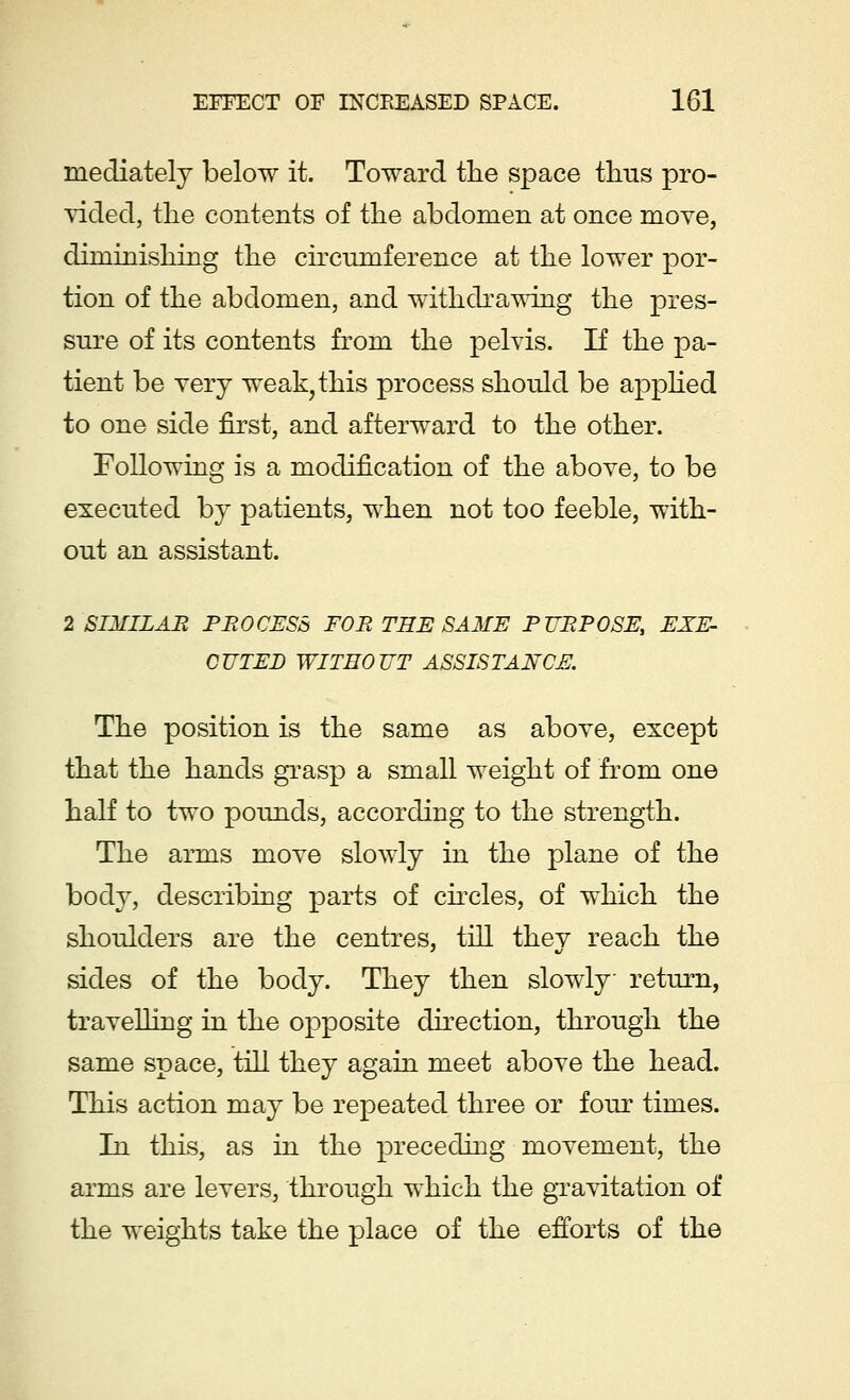 mediately below it. Toward tlie space thus pro- vided, the contents of the abdomen at once move, diminishing the circumference at the lower por- tion of the abdomen, and withdrawing the pres- sure of its contents from the pelvis. If the pa- tient be very weak, this process should be applied to one side first, and afterward to the other. Following is a modification of the above, to be executed by patients, when not too feeble, with- out an assistant. 2 SIMILAR PROCESS FOR THE SAME PURPOSE, EXE- CUTED WITHOUT ASSISTANCE. The position is the same as above, except that the hands grasp a small weight of from one half to two pounds, according to the strength. The arms move slowly in the plane of the body, describing parts of circles, of which the shoulders are the centres, till they reach the sides of the body. They then slowly return, travelling in the opposite direction, through the same space, till they again meet above the head. This action may be repeated three or four times. In this, as in the preceding movement, the arms are levers, through which the gravitation of the weights take the place of the efforts of the