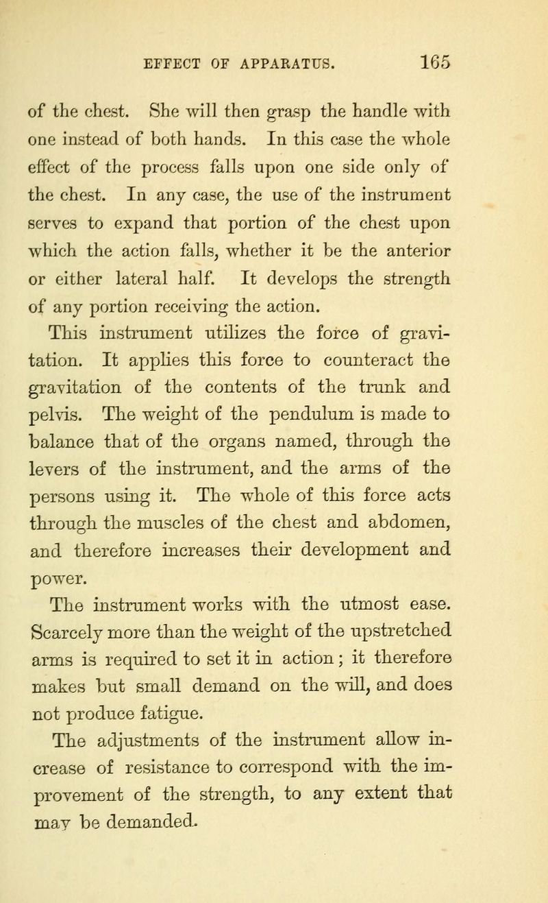 of the chest. She will then grasp the handle with one instead of both hands. In this case the whole effect of the process falls upon one side only of the chest. In any case, the use of the instrument serves to expand that portion of the chest upon which the action falls, whether it be the anterior or either lateral half. It develops the strength of any portion receiving the action. This instrument utilizes the force of gravi- tation. It applies this force to counteract the gravitation of the contents of the trunk and pelvis. The weight of the pendulum is made to balance that of the organs named, through the levers of the instrument, and the arms of the persons using it. The whole of this force acts through the muscles of the chest and abdomen, and therefore increases their development and power. The instrument works with the utmost ease. Scarcely more than the weight of the upstretched arms is required to set it in action; it therefore makes but small demand on the will, and does not produce fatigue. The adjustments of the instrument allow in- crease of resistance to correspond with the im- provement of the strength, to any extent that mav be demanded.