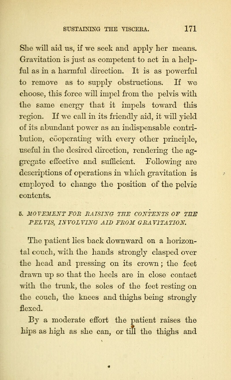 She will aid us, if we seek and apply her means. Gravitation is just as competent to act in a help- ful as in a harmful direction. It is as powerful to remove as to supply obstructions. If we choose, this force will impel from the pelvis with the same energy that it impels toward this region. If we call in its friendly aid, it will yield of its abundant power as an indispensable contri- bution, cooperating with every other principle, useful in the desired direction, rendering the ag- gregate effective and sufficient. Following are descriptions of operations in which gravitation is employed to change the position of the pelvic contents. 5. MOVEMENT FOR RAISING TEE CONTENTS OF TEE PELVIS, INVOLVING AID FROM GRAVITATION. The patient lies back downward on a horizon- tal couch, with the hands strongly clasped over the head and pressing on its crown; the feet drawn up so that the heels are in close contact with the trunk, the soles of the feet resting on the couch, the knees and thighs being strongly flexed. By a moderate effort the patient raises the hips as high as she can, or till the thighs and
