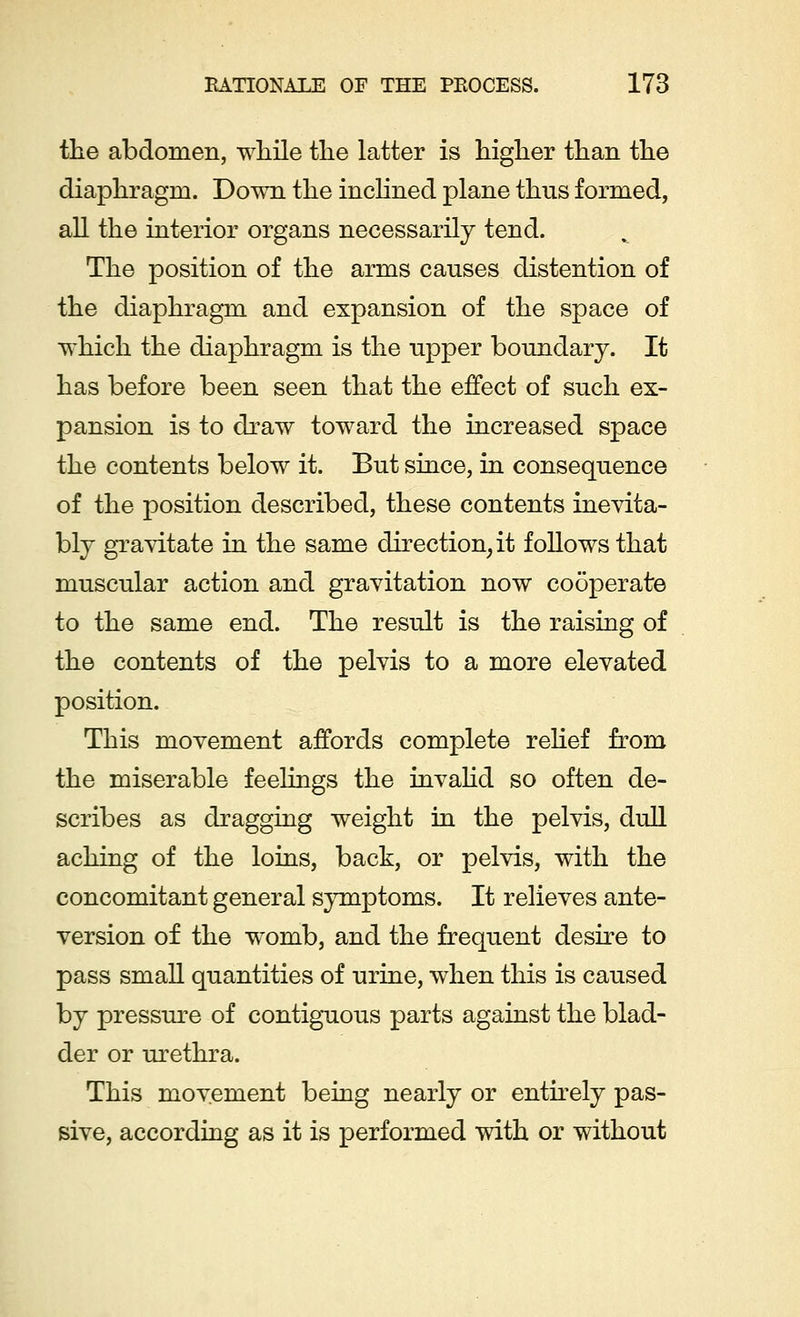 the abdomen, -while the latter is higher than the diaphragm. Down the inclined plane thus formed, all the interior organs necessarily tend. The position of the arms causes distention of the diaphragm and expansion of the space of w^hich the diaphragm is the upper boundary. It has before been seen that the effect of such ex- pansion is to draw toward the increased space the contents below it. But since, in consequence of the position described, these contents inevita- bly gravitate in the same direction, it follows that muscular action and gravitation now cooperate to the same end. The result is the raising of the contents of the pelvis to a more elevated position. This movement affords complete relief from the miserable feelings the invalid so often de- scribes as dragging weight in the pelvis, dull aching of the loins, back, or pelvis, with the concomitant general symptoms. It relieves ante- version of the wromb, and the frequent desire to pass small quantities of urine, when this is caused by pressure of contiguous parts against the blad- der or urethra. This movement being nearly or entirely pas- sive, according as it is performed with or without