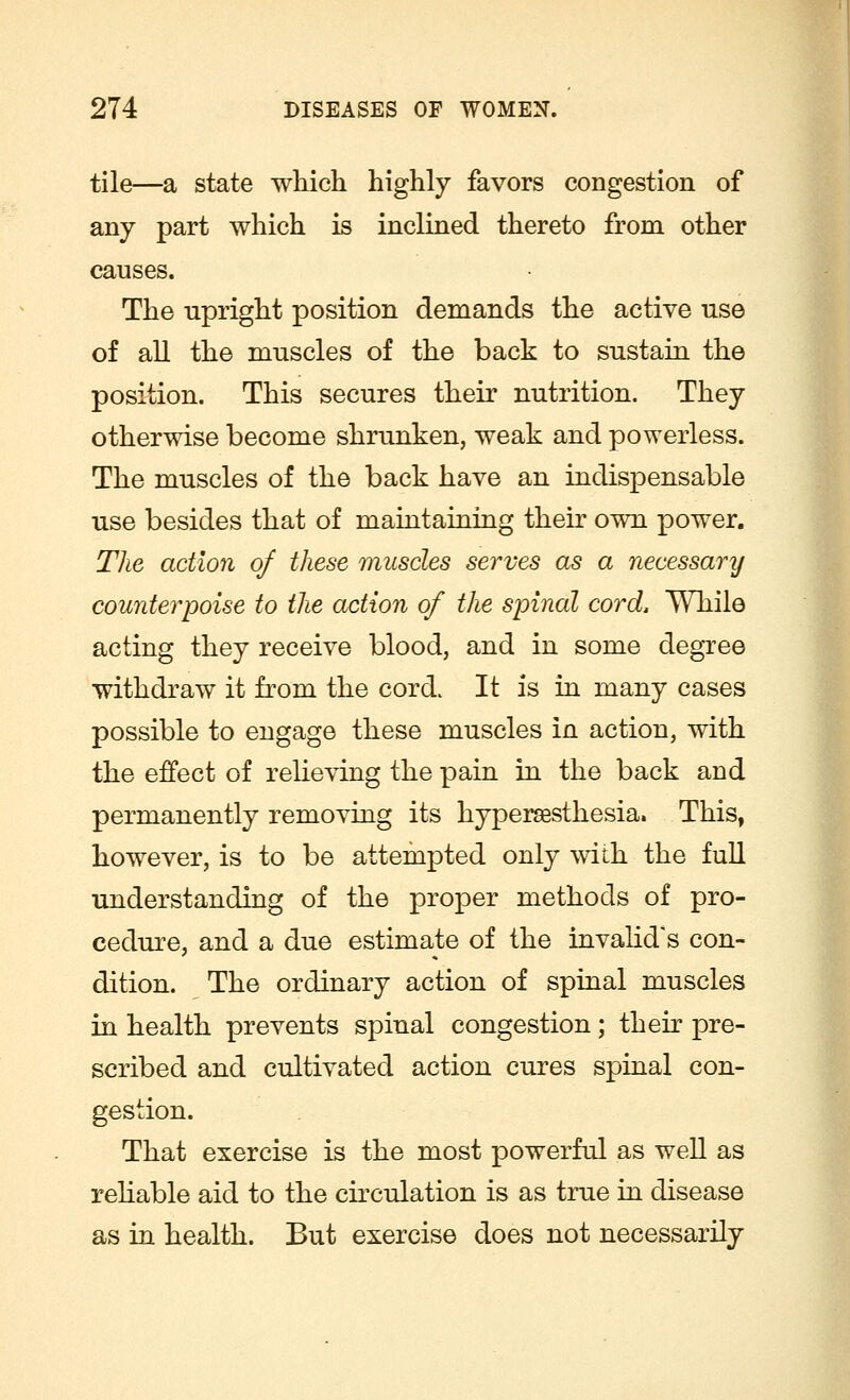 tile—a state which highly favors congestion of any part which is inclined thereto from other causes. The upright position demands the active use of all the muscles of the back to sustain the position. This secures their nutrition. They otherwise become shrunken, weak and powerless. The muscles of the back have an indispensable use besides that of maintaining their own power. The action of these muscles serves as a necessarij counterpoise to the action of the spinal cord, While acting they receive blood, and in some degree withdraw it from the cord. It is in many cases possible to engage these muscles in action, with the effect of relieving the pain in the back and permanently removing its hyperesthesia. This, however, is to be attempted only with the full understanding of the proper methods of pro- cedure, and a due estimate of the invalid's con- dition. The ordinary action of spinal muscles in health prevents spinal congestion; their pre- scribed and cultivated action cures spinal con- gestion. That exercise is the most powerful as well as reliable aid to the circulation is as true in disease as in health. But exercise does not necessarily