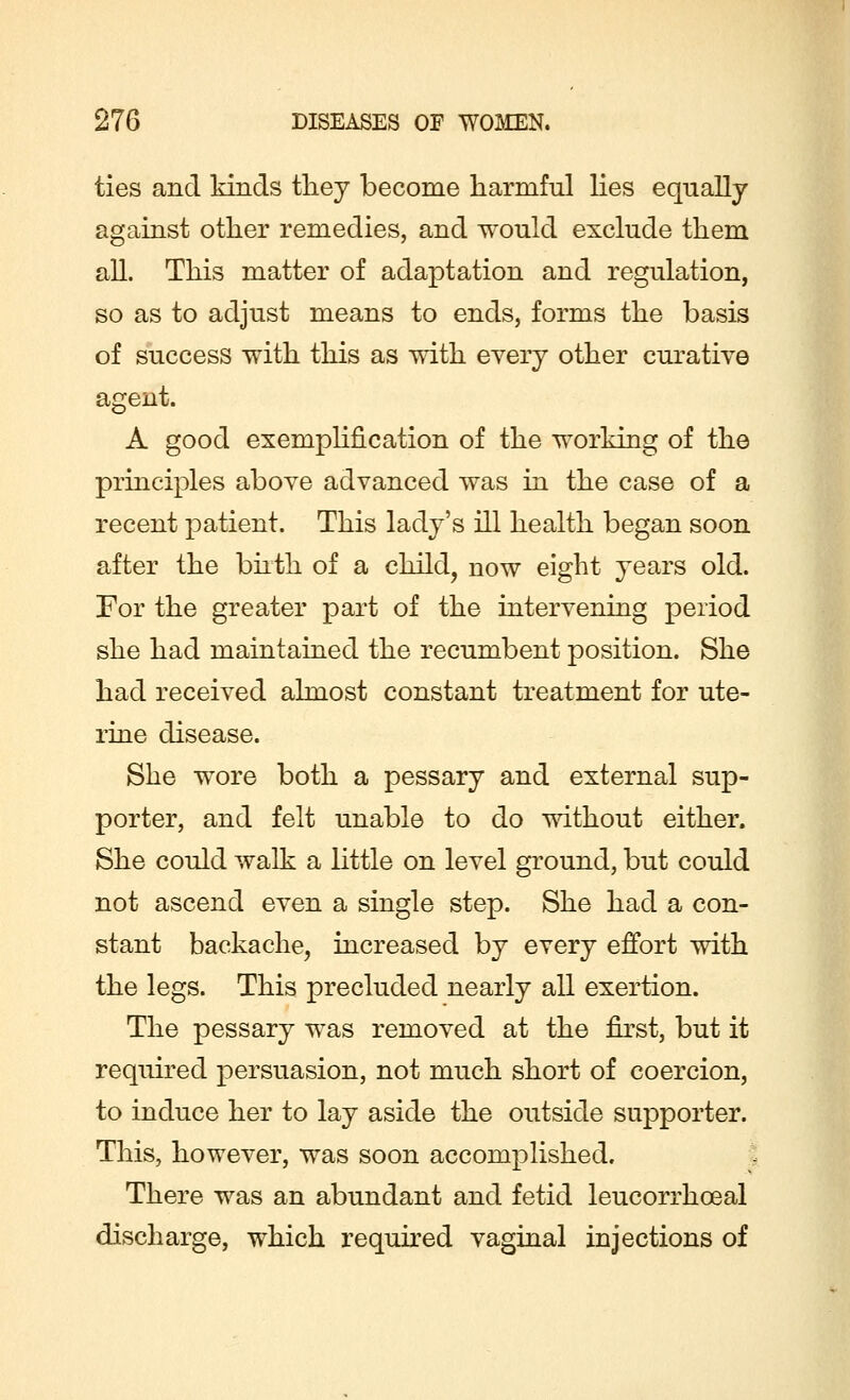 ties and kinds they become harmful lies equally against other remedies, and would exclude them all. This matter of adaptation and regulation, so as to adjust means to ends, forms the basis of success with this as with every other curative agent. A good exemplification of the working of the principles above advanced was in the case of a recent patient. This lady's ill health began soon after the birth of a child, now eight years old. For the greater part of the intervening period she had maintained the recumbent position. She had received almost constant treatment for ute- rine disease. She wore both a pessary and external sup- porter, and felt unable to do without either. She could walk a little on level ground, but could not ascend even a single step. She had a con- stant backache, increased by every effort with the legs. This precluded nearly all exertion. The pessary was removed at the first, but it required persuasion, not much short of coercion, to induce her to lay aside the outside supporter. This, however, was soon accomplished. There was an abundant and fetid leucorrhceal discharge, which required vaginal injections of