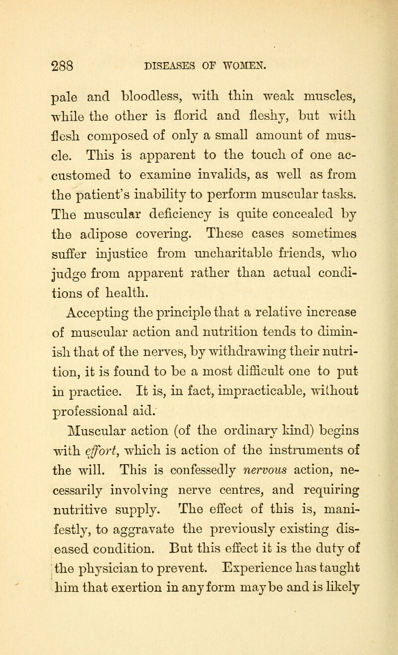 pale and bloodless, with thin weak muscles, while the other is florid and fleshy, but with flesh composed of only a small amount of mus- cle. This is apparent to the touch of one ac- customed to examine invalids, as well as from the patient's inability to perform muscular tasks. The muscular deficiency is quite concealed by the adipose covering. These cases sometimes suffer injustice from uncharitable friends, who judge from apparent rather than actual condi- tions of health. Accepting the principle that a relative increase of muscular action and nutrition tends to dimin- ish that of the nerves, by withdrawing their nutri- tion, it is found to be a most difficult one to put in practice. It is, in fact, impracticable, without professional aid. Muscular action (of the ordinary kind) begins with effort, which is action of the instruments of the will. This is confessedly nervous action, ne- cessarily involving nerve centres, and requiring nutritive supply. The effect of this is, mani- festly, to aggravate the previously existing dis- eased condition. But this effect it is the duty of the physician to prevent. Experience has taught him that exertion in any form maybe and is likely