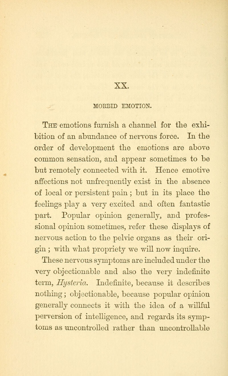 XX. MORBID EMOTION. The emotions furnish a channel for the exhi- bition of an abundance of nervous force. In the order of development the emotions are above common sensation, and appear sometimes to be but remotely connected with it. Hence emotive affections not unfrequently exist in the absence of local or persistent pain ; but in its place the feelings play a very excited and often fantastic part. Popular opinion generally, and profes- sional opinion sometimes, refer these displays of nervous action to the pelvic organs as their ori- gin ; with what propriety we will now inquire. These nervous symptoms are included under the very objectionable and also the very indennite term, Hysteria. Indennite, because it describes nothing; objectionable, because popular opinion generally connects it with the idea of a willful perversion of intelligence, and regards its symp- toms as uncontrolled rather than uncontrollable