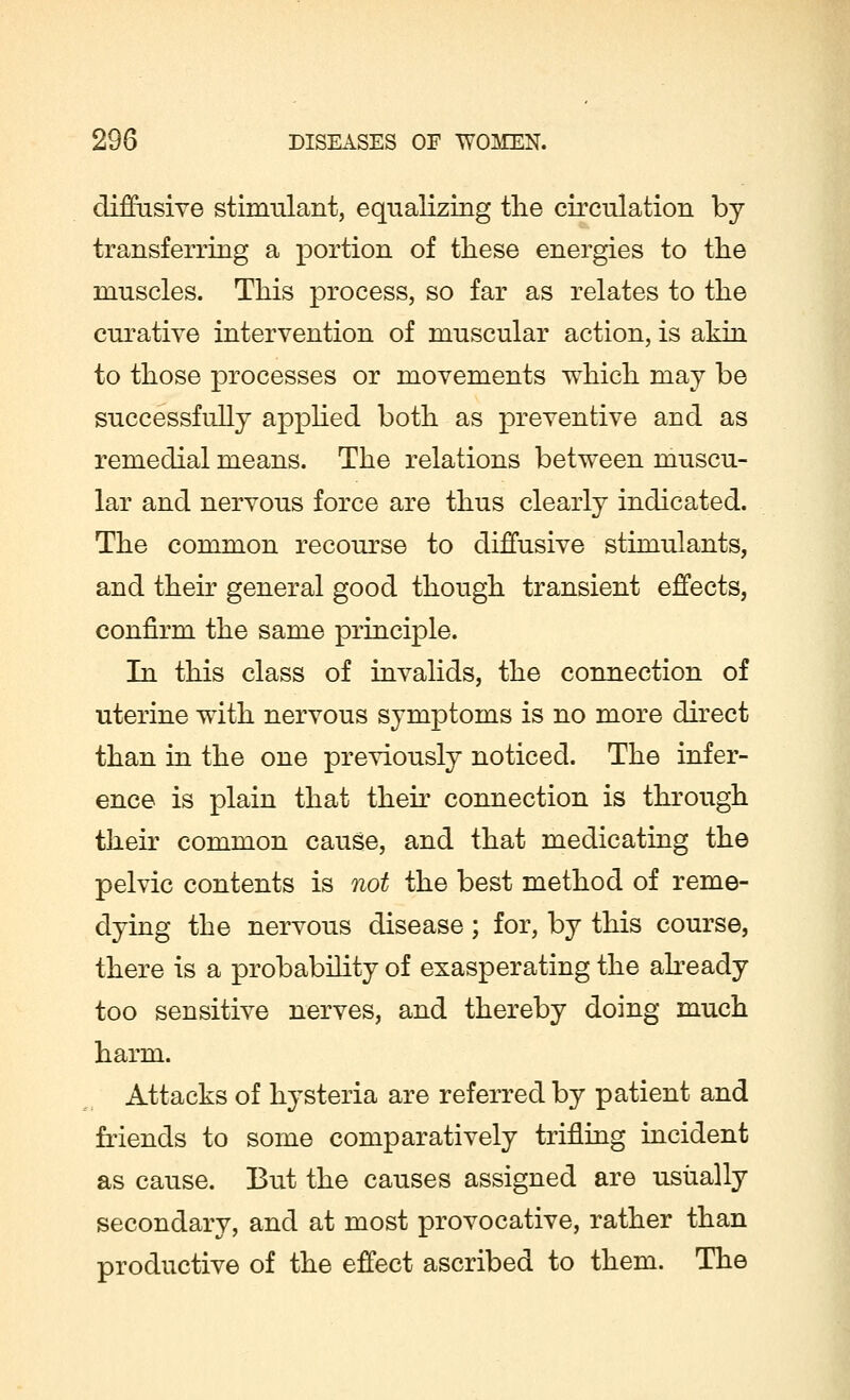 diffusive stimulant, equalizing the circulation by- transferring a portion of these energies to the muscles. This process, so far as relates to the curative intervention of muscular action, is akin to those processes or movements which may be successfully applied both as preventive and as remedial means. The relations between muscu- lar and nervous force are thus clearly indicated. The common recourse to diffusive stimulants, and their general good though transient effects, confirm the same principle. In this class of invalids, the connection of uterine wdth nervous symptoms is no more direct than in the one previously noticed. The infer- ence is plain that their connection is through their common cause, and that medicating the pelvic contents is not the best method of reme- dying the nervous disease; for, by this course, there is a probability of exasperating the already too sensitive nerves, and thereby doing much harm. Attacks of hysteria are referred by patient and friends to some comparatively trifling incident as cause. But the causes assigned are usually secondary, and at most provocative, rather than productive of the effect ascribed to them. The
