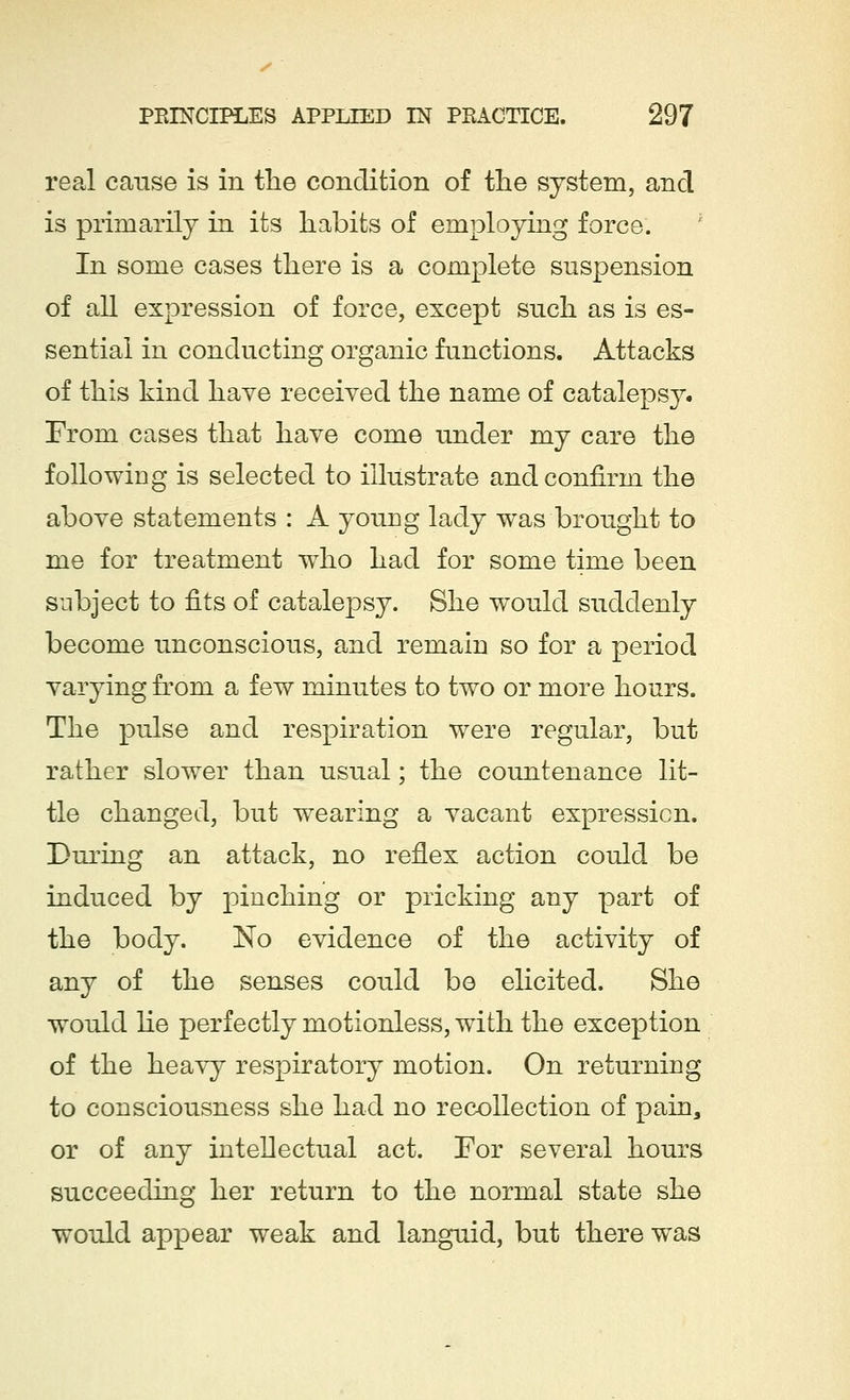 real cause is in the condition of the system, and is primarily in its habits of employing force. In some cases there is a complete suspension of all expression of force, except such as is es- sential in conducting organic functions. Attacks of this kind have received the name of catalepsy. From cases that have come under my care the following is selected to illustrate and confirm the above statements : A young lady was brought to me for treatment who had for some time been subject to fits of catalepsy. She would suddenly become unconscious, and remain so for a period varying from a few minutes to two or more hours. The pulse and respiration were regular, but rather slower than usual; the countenance lit- tle changed, but wearing a vacant expression. During an attack, no reflex action could be induced by pinching or pricking any part of the body. No evidence of the activity of any of the senses could be elicited. She would he perfectly motionless, with the exception of the heavy respiratory motion. On returning to consciousness she had no recollection of pain, or of any intellectual act. For several hours succeeding her return to the normal state she would appear weak and languid, but there was