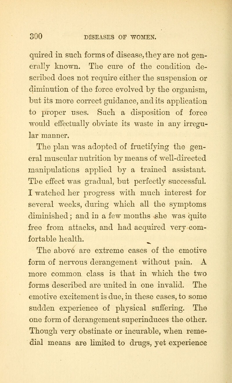 quired in such forms of disease,, they are not gen- erally known. The cure of the condition de- scribed does not require either the suspension or diminution of the force evolved by the organism, but its more correct guidance, and its application to proper uses. Such a disposition of force would effectually obviate its waste in any irregu- lar manner. The plan was adopted of fructifying the gen- eral muscular nutrition by means of well-directed manipulations applied by a trained assistant. The effect was gradual, but perfectly successful. I watched her progress with much interest for several weeks, during which all the symptoms diminished; and in a few months she was quite free from attacks, and had acquired very com- fortable health. The above are extreme cases of the emotive form of nervous derangement without pain. A more common class is that in which the two forms described are united in one invalid. The emotive excitement is due, in these cases, to some sudden experience of physical suffering. The one form of derangement superinduces the other. Though very obstinate or incurable, when reme- dial means are limited to drugs, yet experience