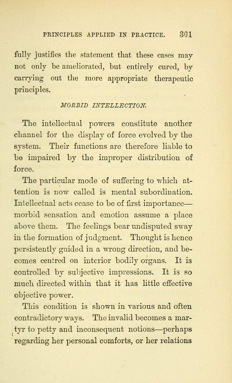 fully justifies the statement that these cases may not only be ameliorated, but entirely cured, by carrying out the more appropriate therapeutic principles. MORBID INTELLECTION. The intellectual powers constitute another channel for the display of force evolved by the system. Their functions are therefore liable to be impaired by the improper distribution of force. The particular mode of suffering to which at- tention is now called is mental subordination. Intellectual acts cease to be of first importance— morbid sensation and emotion assume a place above them. The feelings bear undisputed sway in the formation of judgment. Thought is hence persistently guided in a wrong direction, and be- comes centred on interior bodily organs. It is controlled by subjective impressions. It is so much directed within that it has little effective objective power. This condition is shown in various and often contradictory ways. The invalid becomes a mar- tyr to petty and inconsequent notions—perhaps regarding her personal comforts, or her relations