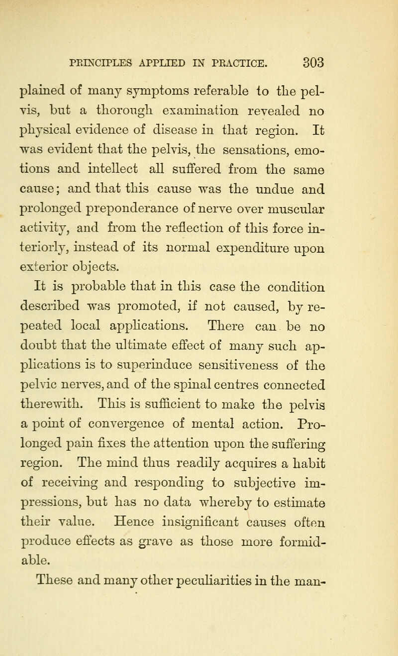 plained of many symptoms referable to the pel- vis, but a thorough examination revealed no physical evidence of disease in that region. It was evident that the pelvis, the sensations, emo- tions and intellect all suffered from the same cause; and that this cause was the undue and prolonged preponderance of nerve over muscular activity, and from the reflection of this force in- teriorly, instead of its normal expenditure upon exterior objects. It is probable that in this case the condition described was promoted, if not caused, by re- peated local applications. There can be no doubt that the ultimate effect of many such ap- plications is to superinduce sensitiveness of the pelvic nerves, and of the spinal centres connected therewith. This is sufficient to make the pelvis a point of convergence of mental action. Pro- longed pain fixes the attention upon the suffering region. The mind thus readily acquires a habit of receiving and responding to subjective im- pressions, but has no data whereby to estimate their value. Hence insignificant causes often produce effects as grave as those more formid- able. These and many other peculiarities in the man-
