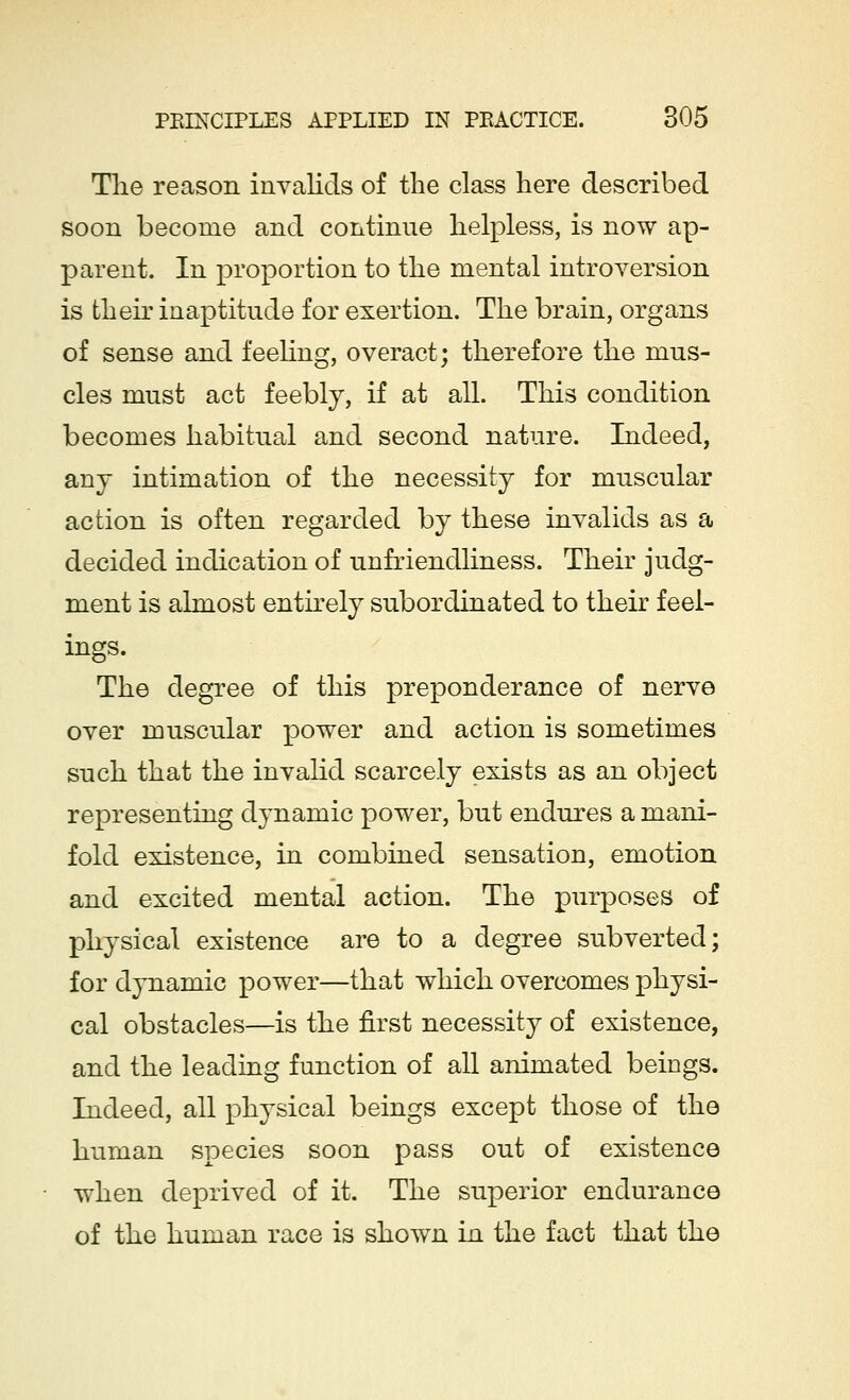 The reason invalids of the class here described soon become and continue helpless, is now ap- parent. In proportion to the mental introversion is then* inaptitude for exertion. The brain, organs of sense and feeling, overact; therefore the mus- cles must act feebly, if at all. This condition becomes habitual and second nature. Indeed, any intimation of the necessity for muscular action is often regarded by these invalids as a decided indication of unfriendliness. Their judg- ment is almost entirely subordinated to their feel- ings. The degree of this preponderance of nerve over muscular power and action is sometimes such that the invalid scarcely exists as an object representing dynamic power, but endures a mani- fold existence, in combined sensation, emotion and excited mental action. The purposes of physical existence are to a degree subverted; for dynamic power—that which overcomes physi- cal obstacles—is the first necessity of existence, and the leading function of all animated beings. Indeed, all physical beings except those of the human species soon pass out of existence when deprived of it. The superior endurance of the human race is shown in the fact that the