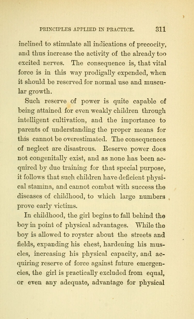 inclined to stimulate all indications of precocity, and thus increase the activity of the already too excited nerves. The consequence is, that vital force is in this way prodigally expended, when it should be reserved for normal use and muscu- lar growth. Such reserve of power is quite capable of being attained for even weakly children through intelligent cultivation, and the importance to parents of understanding the proper means for this cannot be overestimated. The consequences of neglect are disastrous. Reserve power does not congenitally exist, and as none has been ac- quired by due training for that special purpose, it follows that such children have deficient physi- cal stamina, and cannot combat with success the diseases of childhood, to which large numbers prove early victims. In childhood, the girl begins to fall behind the boy in point of physical advantages. While the boy is allowed to royster about the streets and fields, expanding his chest, hardening his mus- cles, increasing his physical capacity, and ac- quiring reserve of force against future emergen- cies, the girl is practically excluded from equal, or even any adequate, advantage for physical