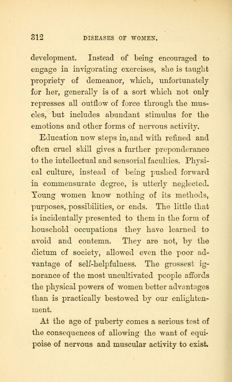 development. Instead of being encouraged to engage in invigorating exercises, she is taught propriety of demeanor, which, unfortunately for her, generally is of a sort which not only represses all outflow of force through the mus- cles, but includes abundant stimulus for the emotions and other forms of nervous activity. Education now steps in, and with refined and often cruel skill gives a further preponderance to the intellectual and sensorial faculties. Physi- cal culture, instead of being pushed forward in commensurate degree, is utterly neglected. Young women know nothing of its methods, purposes,.possibilities, or ends. The little that is incidentally presented to them in the form of household occupations they have learned to avoid and contemn. They are not, by the dictum of society, allowed even the poor ad- vantage of self-helpfulness. The grossest ig- norance of the most uncultivated people affords the physical powers of women better advantages than is practically bestowed by our enlighten- ment. At the age of puberty comes a serious test of the consequences of allowing the want of equi- poise of nervous and muscular activity to exist.