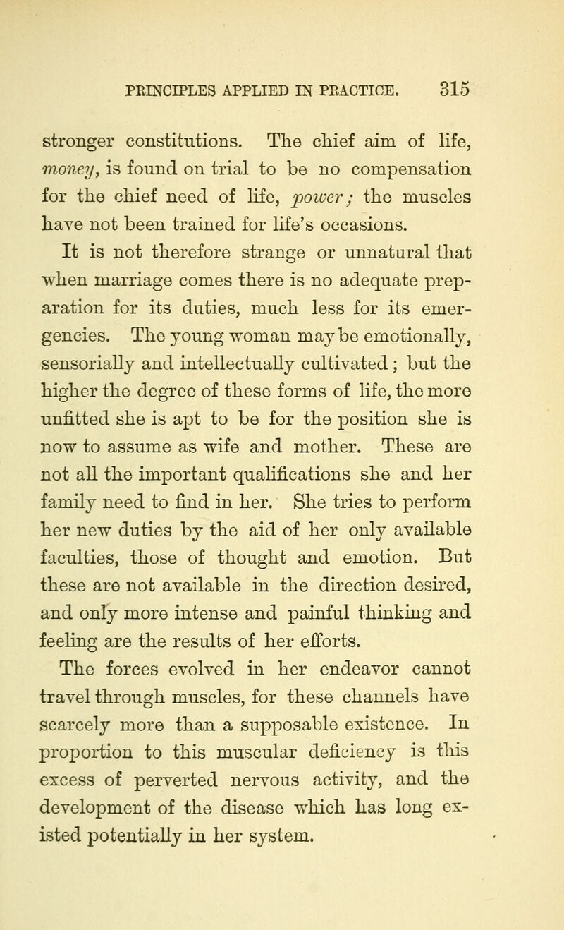 stronger constitutions. The chief aim of life, money, is found on trial to be no compensation for the chief need of life, poiver; the muscles have not been trained for life's occasions. It is not therefore strange or unnatural that when marriage comes there is no adequate prep- aration for its duties, much less for its emer- gencies. The young woman maybe emotionally, sensorially and intellectually cultivated; but the higher the degree of these forms of life, the more unfitted she is apt to be for the position she is now to assume as wife and mother. These are not all the important qualifications she and her family need to find in her. She tries to perform her new duties by the aid of her only available faculties, those of thought and emotion. But these are not available in the direction desired, and only more intense and painful thinking and feeling are the results of her efforts. The forces evolved in her endeavor cannot travel through muscles, for these channels have scarcely more than a supposable existence. In proportion to this muscular deficiency is this excess of perverted nervous activity, and the development of the disease which has long ex- isted potentially in her system.