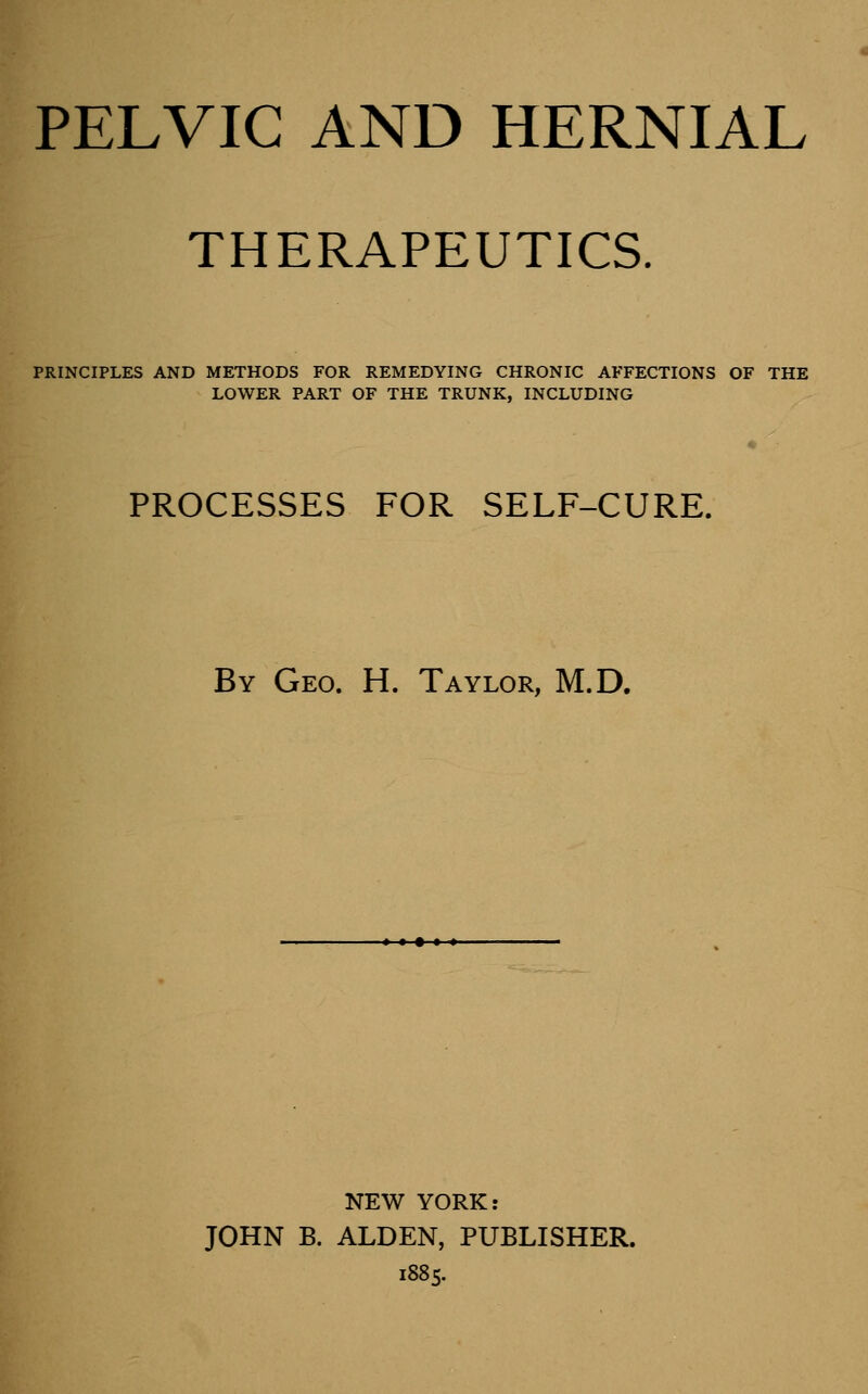 PELVIC AND HERNIAL THERAPEUTICS. PRINCIPLES AND METHODS FOR REMEDYING CHRONIC AFFECTIONS OF THE LOWER PART OF THE TRUNK, INCLUDING PROCESSES FOR SELF-CURE. By Geo. H. Taylor, M.D. NEW YORK: JOHN B. ALDEN, PUBLISHER. 1885.