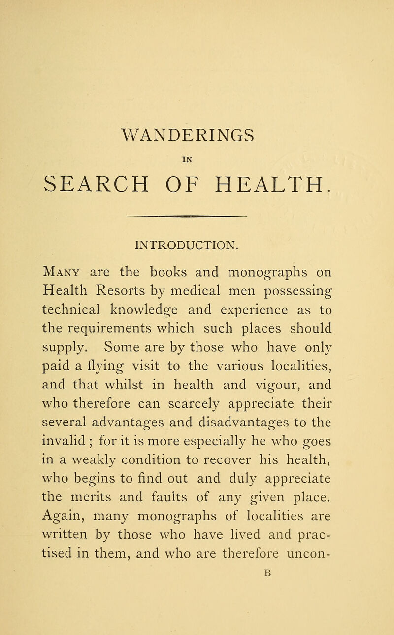 WANDERINGS IN SEARCH OF HEALTH. INTRODUCTION. Many are the books and monographs on Health Resorts by medical men possessing technical knowledge and experience as to the requirements which such places should supply. Some are by those who have only paid a flying visit to the various localities, and that whilst in health and vigour, and who therefore can scarcely appreciate their several advantages and disadvantages to the invalid ; for it is more especially he who goes in a weakly condition to recover his health, who begins to find out and duly appreciate the merits and faults of any given place. Again, many monographs of localities are written by those who have lived and prac- tised in them, and who are therefore uncon- B