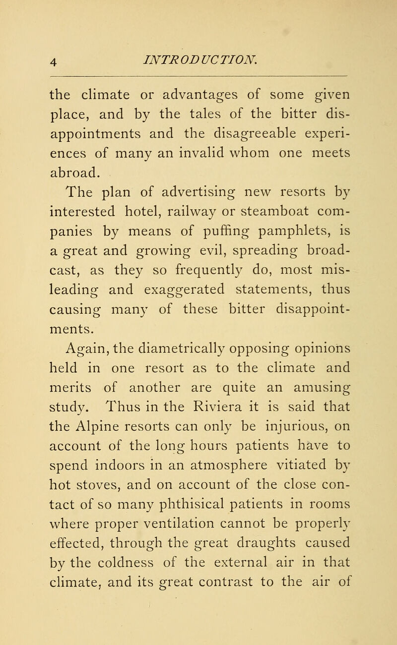 the climate or advantages of some given place, and by the tales of the bitter dis- appointments and the disagreeable experi- ences of many an invalid whom one meets abroad. The plan of advertising new resorts by interested hotel, railway or steamboat com- panies by means of puffing pamphlets, is a great and growing evil, spreading broad- cast, as they so frequently do, most mis- leading and exaggerated statements, thus causing many of these bitter disappoint- ments. Again, the diametrically opposing opinions held in one resort as to the climate and merits of another are quite an amusing study. Thus in the Riviera it is said that the Alpine resorts can only be injurious, on account of the long hours patients have to spend indoors in an atmosphere vitiated by hot stoves, and on account of the close con- tact of so many phthisical patients in rooms where proper ventilation cannot be properly effected, through the great draughts caused by the coldness of the external air in that climate, and its great contrast to the air of