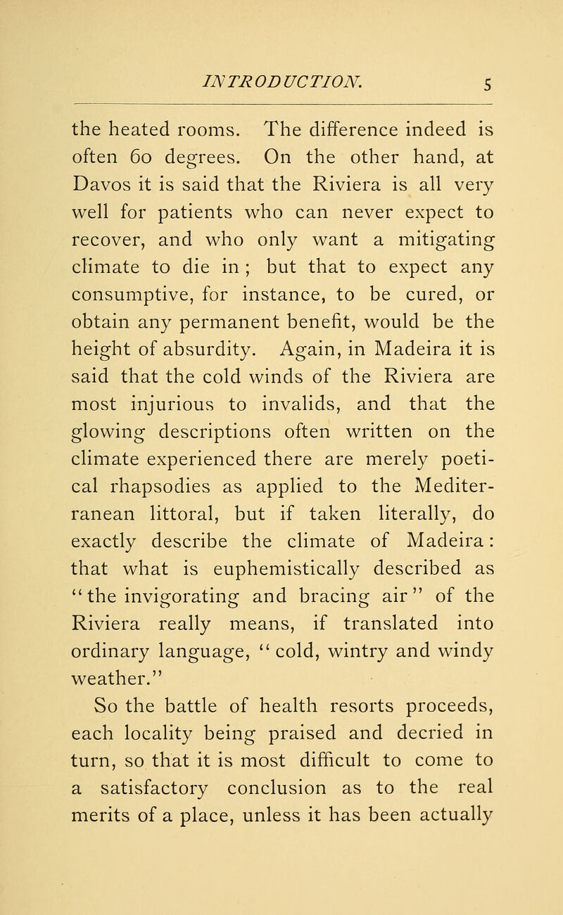 the heated rooms. The difference indeed is often 60 degrees. On the other hand, at Davos it is said that the Riviera is all very well for patients who can never expect to recover, and who only want a mitigating climate to die in ; but that to expect any consumptive, for instance, to be cured, or obtain any permanent benefit, would be the height of absurdity. Again, in Madeira it is said that the cold winds of the Riviera are most injurious to invalids, and that the glowing descriptions often written on the climate experienced there are merely poeti- cal rhapsodies as applied to the Mediter- ranean littoral, but if taken literally, do exactly describe the climate of Madeira: that what is euphemistically described as  the invigorating and bracing air of the Riviera really means, if translated into ordinary language, '' cold, wintry and windy weather. So the battle of health resorts proceeds, each locality being praised and decried in turn, so that it is most difficult to come to a satisfactory conclusion as to the real merits of a place, unless it has been actually