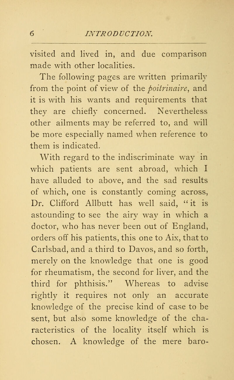 visited and lived in, and due comparison made with other localities. The following pages are written primarily from the point of view of the poitrmaire^ and it is with his wants and requirements that they are chiefly concerned. Nevertheless other ailments may be referred to, and will be more especially named when reference to them is indicated. With regard to the indiscriminate way in which patients are sent abroad, which I have alluded to above, and the sad results of which, one is constantly coming across, Dr. Clifford Allbutt has well said, ''it is astounding to see the airy way in which a doctor, who has never been out of England, orders off his patients, this one to Aix, that to Carlsbad, and a third to Davos, and so forth, merely on the knowledge that one is good for rheumatism, the second for liver, and the third for phthisis. Whereas to advise rightly it requires not only an accurate knowledge of the precise kind of case to be sent, but also some knowledge of the cha- racteristics of the locality itself which is chosen. A knowledge of the mere baro-